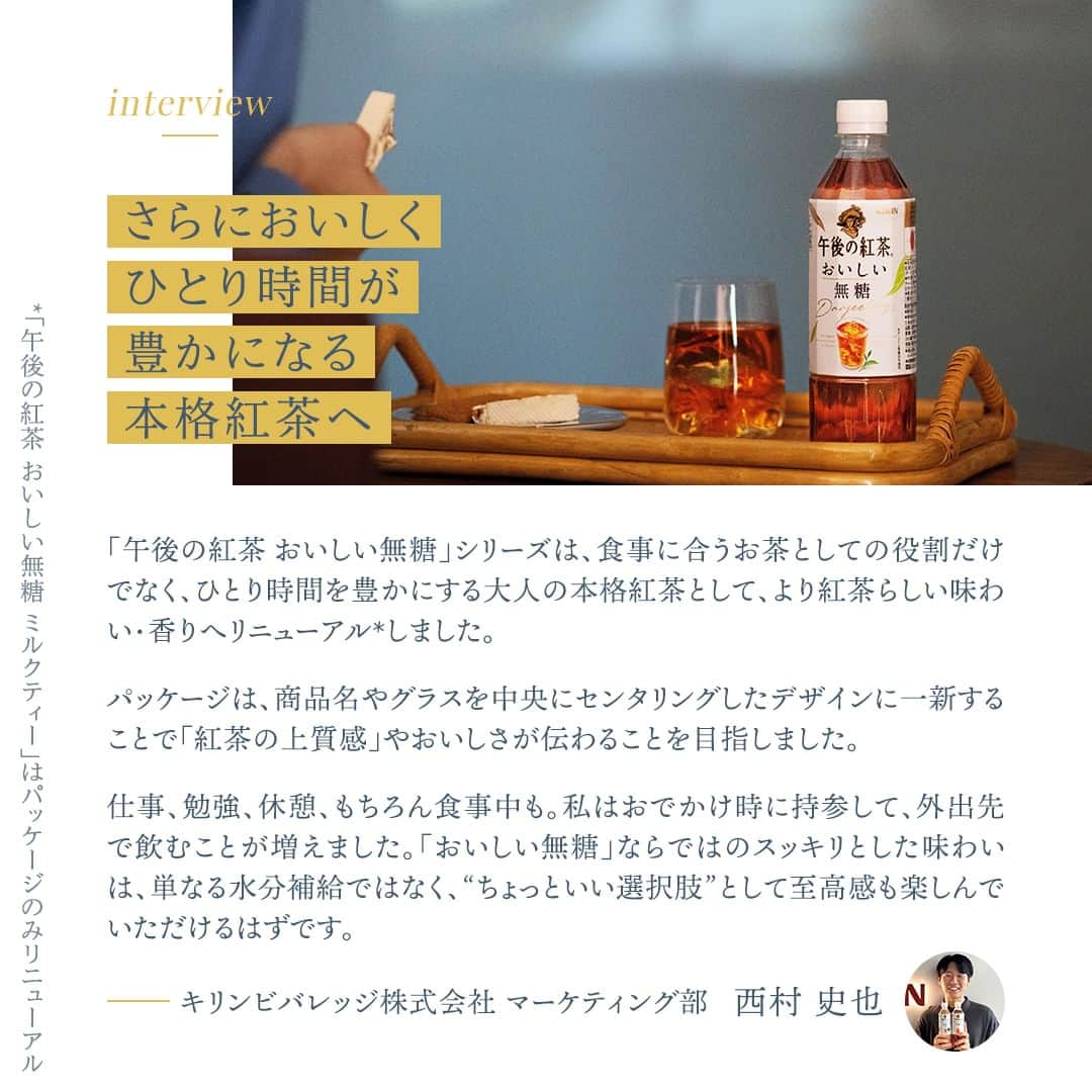 キリンビバレッジさんのインスタグラム写真 - (キリンビバレッジInstagram)「飲んでみたいと思ったらコメント欄に「💛」で教えてくださいね。 ひとり時間を豊かにする本格紅茶へとリニューアル*した 「午後の紅茶 おいしい無糖」シリーズ。  無糖ですっきりと飲めるので、 シーンを限定せずにいつでも味わえるのが魅力です。  今回は新しくなった「午後の紅茶 おいしい無糖」 シリーズの魅力をブランド担当の西村にインタビュー。 “無糖だからこそ”の楽しみ方も聞きました。  *「午後の紅茶 おいしい無糖 ミルクティー」はパッケージのみリニューアル  ＊＊＊  みなさまの暮らしに キリンビバレッジの商品が 寄り添えますように。  #キリンビバレッジ #キリン #KIRINBEVERAGE  #午後の紅茶 #午後の紅茶おいしい無糖 #おいしい無糖 #おいしい無糖香るレモン #おいしい無糖ミルクティー #午後ティー #無糖紅茶 #無糖 #紅茶 #ティータイム #ご褒美 #紅茶のある暮らし #紅茶好き #紅茶好きな人と繋がりたい #紅茶派 #紅茶のある生活 #紅茶大好き #紅茶好きと繋がりたい #ひとり時間 #一人時間 #仕事の合間に #おやつの時間 #おうち映画 #おうち映画館 #映画鑑賞 #ホームシアター」9月20日 12時12分 - kirin_beverage