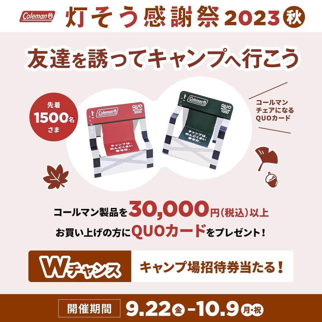 Coleman Japanのインスタグラム：「【いよいよ明日スタート🎉 “灯そう感謝祭 2023秋“ 】  明日 9月22日(金)から10月9日(月•祝)までまでの期間中、対象の店舗やオンラインショップにてコールマン製品3万円以上ご購入で、キャンプ中のガソリンや食材購入に使える《オリジナルQUOカード》を合計1,500名様にプレゼント🎁  QUOカードは、使用後コールマンチェアになる遊び心溢れるデザイン♪  さらに！抽選で10組様に、コールマンが提携しているキャンプ場 全国11カ所から選べる2サイト分の《コールマンパートナーフィールド無料ご招待券》をプレゼント🏕  キャンプのベストシーズン到来🍂グルキャン＆ソログルキャンに行こう！詳細は特設サイトにてご確認ください。  ▶︎灯そう感謝祭 2023秋 https://www.coleman.co.jp/special/tomoso/2023fall/  開催期間：9月22日(金)〜10月9日(月•祝)  .  #灯そう #灯そうコールマン #灯そうColeman #Coleman #コールマン #Camp #キャンプ #Outdoor #アウトドア #灯そう感謝祭 #灯そう感謝祭2023秋」