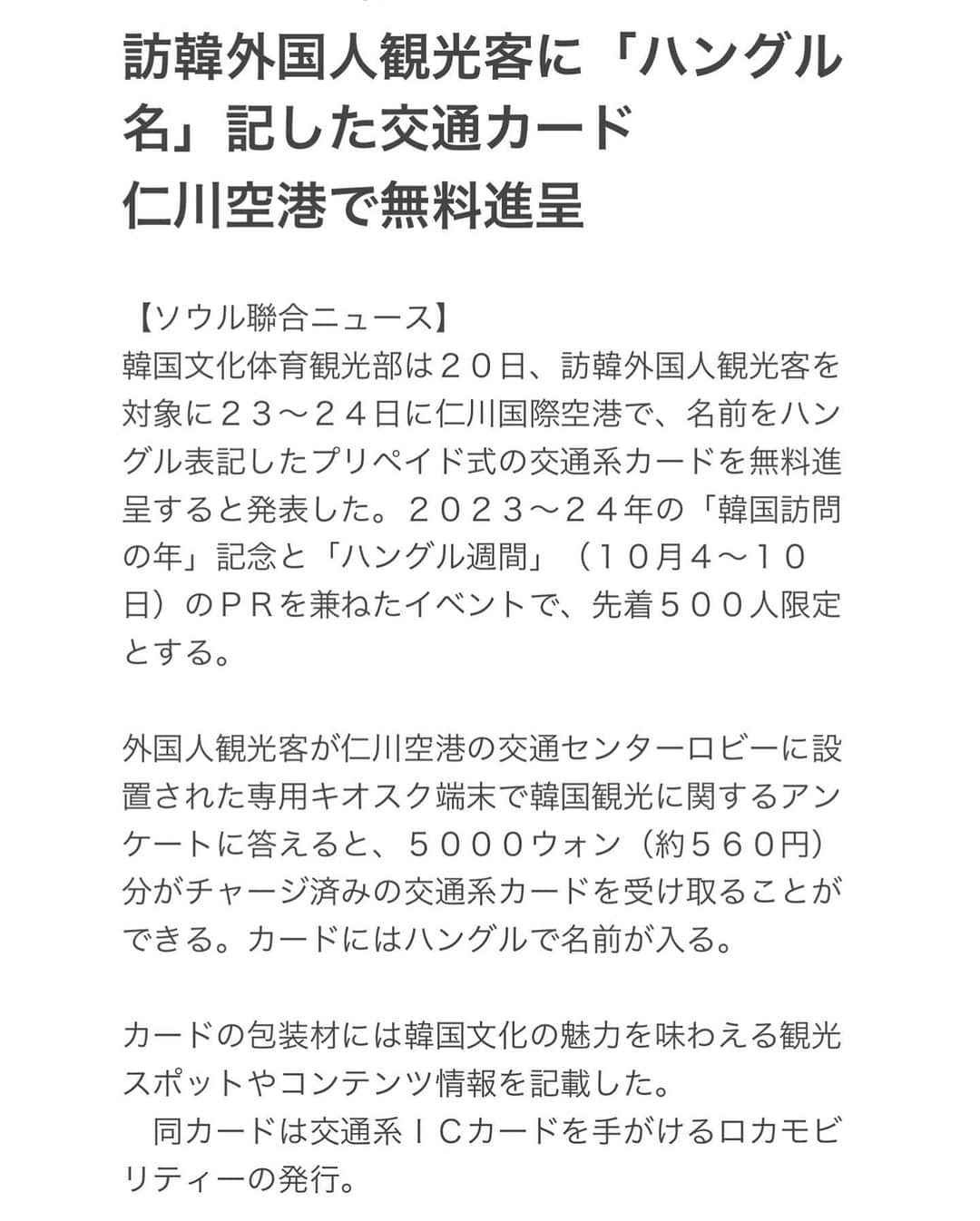 鍛治麻衣子さんのインスタグラム写真 - (鍛治麻衣子Instagram)「＼ 韓国の最新情報はこちら @maiko_korea／ ⁡ 久しぶりの更新です！ 今日からまた投稿を再開していきます☺️ ハイペースに更新出来ないかもですが、皆さんのお役に立つ情報や現地韓国から最新情報を投稿やストーリーで更新して行くのでお楽しみに🙋🏻‍♀️ ⁡ 今日はニュースで見つけたお得で韓国好きにはたまらない情報をシェアします💓 ⁡ なんとなんと！！！ 9/23と24の二日間 仁川空港を利用する方必見😳 外国人観光客に向けて自分の名前がハングル表記された交通カードが無料で配布されます👏🏻👏🏻👏🏻 ⁡ 自分の名前がハングルで入った交通カードなだけでも可愛いのになんと₩5,000分がチャージ済😳 めっちゃ太っ腹！！！ ただし先着500人限定なので23日、24日仁川空港利用される方は是非🥺 ⁡ 場所や詳細は... 仁川空港の交通センターロビーに設置された専用キヨスク端末(タッチパネルの機械)で韓国観光に関するアンケートに答えると受け取ることが出来るみたいです☺️ ⁡ カードの包装材には韓国文化の魅力を味わえる観光スポットやコンテンツ情報があるらしい🇰🇷 文化体育観光部 @mcstkorea から発表された報道資料も韓国語ですが載せておきますね🙋🏻‍♀️ ⁡ 2023〜24年の「韓国訪問の年」記念と「ハングル週間」（10月4～10日） のPRを兼ねたイベントのようなのでこのタイミングで渡韓される皆様は是非💗 ⁡ ハングル表記の名前入り交通カード🥺 本当に可愛い...🥺 もし作った人いたらDMで写真見せてくださいね！🥰 ⁡ ━━━━━━━━━━━━━━━━━━━━━━━━━━━ ⁡ #韓国#韓国旅行#韓国情報#韓国旅行情報#渡韓#渡韓情報#仁川空港#交通カード#韓国女子旅#ソウル旅行 ⁡ ━━━━━━━━━━━━━━━━━━━━━━━━━━━」9月21日 20時06分 - maiko_korea