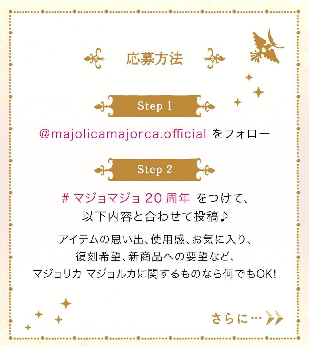 マジョリカ マジョルカ MAJOLICA MAJORCAさんのインスタグラム写真 - (マジョリカ マジョルカ MAJOLICA MAJORCAInstagram)「. ／ マジョリカ マジョルカ生誕20周年特別企画！ 20周年おめでとう、ありがとう。 キャンペーン🎊 ＼  いつもマジョリカ マジョルカと一緒に “かわいい”を探す旅をしてくださり ありがとうございます。  20周年の記念のこのとき、 おひとりおひとりのマジョリカ愛を ぜひSNSでお聞かせいただけませんか？  ーーーーー 【応募方法】 ①@majolicamajorca.official をフォロー ② #マジョマジョ20周年 をつけて 　ご自身のアカウントからご投稿ください✨  コメントの例： 💭「プレストファンタジア24h」懐かしい！ 💭「シャドーカスタマイズ」の世界観が好き。限定品をつい集めてしまいます。 💭カラーマスカラの種類がもっと増えてほしい！  思い出や、お気に入りポイント、未来のアイテムへの期待など、マジョリカ マジョルカに関するものならなんでもOK！ ーーーーー  抽選で30名さまに20周年スペシャルセットをプレゼントいたします🎁  さらにキャンペーンサイトでは、 画像加工に使えるダウンロードアイテムを配布中！ ぜひ使用してみてくださいね。  キャンペーンサイトへは、プロフィールの公式WEBサイトから。 @majolicamajorca.official  みなさまのご参加を楽しみにしております✨  #マジョリカマジョルカ #マジョマジョ #majolicamajorca  #おすすめコスメ#コスメ #プチプラコスメ #cosme  #マジョマジョ20周年 #キャンペーン」9月21日 17時52分 - majolicamajorca.official