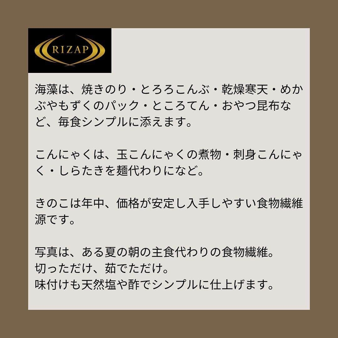 ライザップさんのインスタグラム写真 - (ライザップInstagram)「. #RIZAPの糖質コントロール 私たちが普段、口にする食品の中で食後血糖値を上げるほど１食あたりに糖質を多く含んでいる食品のひとつがパンや麺など主食です。 主食を抜いておかずを食べる食事を組み立てるとき大事なことは2つ。 ①酸化加工油脂をできるだけ摂らないこと。 ②主食を抜く代わりに毎食、食物繊維をたっぷり添えること。  今回は②食物繊維の摂り方についてご紹介します。 食物繊維の豊富な食品は野菜・海藻・きのこ・こんにゃくなどがあります。  野菜は、緑黄色野菜や生野菜を毎食意識し、抗酸化栄養や酵素も確保しましょう。  海藻の黒い色素もフコキサンチンという抗酸化栄養です。 海藻は、糖代謝に欠かせないマグネシウムの摂取源としてもオススメです。 焼きのり・とろろこんぶ・乾燥寒天・めかぶやもずくのパック・ところてん・おやつ昆布など、毎食シンプルに添えます。  こんにゃくは、玉こんにゃくの煮物・刺身こんにゃく・しらたきを麺代わりになど。 きのこは年中、価格が安定し入手しやすい食物繊維源です。  写真は、ある夏の朝の主食代わりの食物繊維。 切っただけ、茹でただけ。 味付けも天然塩や酢でシンプルに仕上げます。  #ライザップ #RIZAP #大柳珠美 #ダイエット  #ダイエット食事 #糖質制限  #ロカボ #食物繊維 #主食代わりに食物繊維 #食物繊維の摂り方 #食物繊維は大事 #抗酸化栄養 #自炊力アップ」9月22日 9時34分 - rizap_official