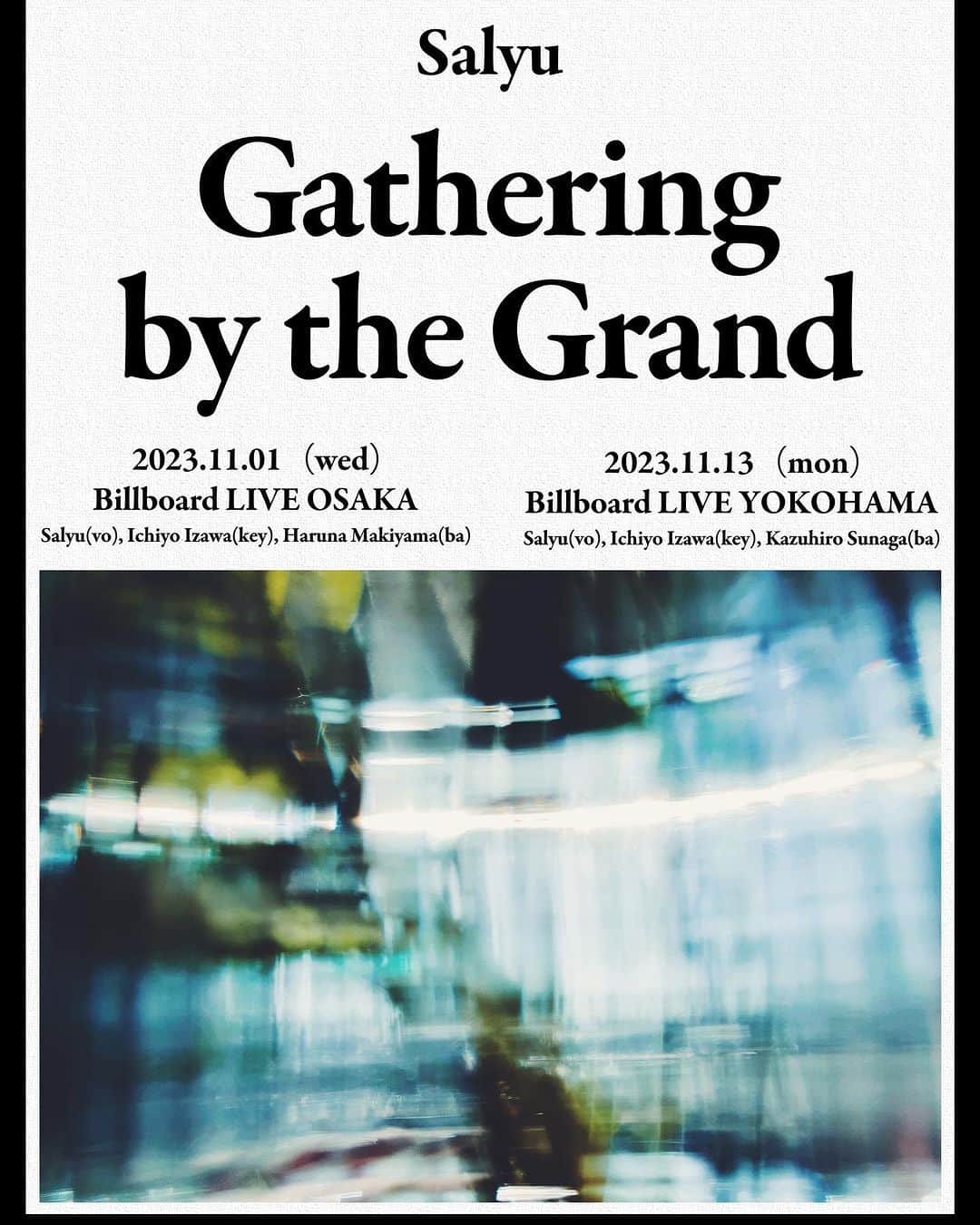 Salyuさんのインスタグラム写真 - (SalyuInstagram)「【News】  Salyu Live 2023「Gathering by the Grand」の開催決定致しました。  ーーー 「Gathering by the Grand」  【日程】 2023/11/1（水）ビルボードライブ大阪 1stステージ 開場17:00 開演18:00 2ndステージ 開場20:00 開演21:00  2023/11/13（月）ビルボードライブ横浜 1stステージ 開場17:00 開演18:00 2ndステージ 開場20:00 開演21:00  【出演】 Salyu  = バンドメンバー = Key：伊澤一葉（大阪・横浜） Ba：まきやまはる菜（大阪） Ba：須長和広（横浜）  【チケット料金】 サービスエリア￥8,000- カジュアルエリア￥7,500-（1dr付） ※ご飲食代は別途ご精算となります。  【チケット受付】 Club BBL会員先行＝2023/9/29（金）12:00 一般予約受付開始＝2023/10/6（金）12:00 ＊本公演の横浜公演のご予約はBillboard Live WEBサイトおよびプレイガイドにて行います。 Billboard Live予約センターでの電話受付はございませんので予めご了承ください。  Billboard Live Official Website：http://www.billboard-live.com/  【公演に関するお問い合わせ】 ビルボードライブ横浜：0570-05-6565 〒231-0003 神奈川県横浜市中区北仲通5 丁目57 番地2 KITANAKA BRICK＆WHITE 1F  ビルボードライブ大阪： 06-6342-7722 〒530-0001大阪市北区梅田2丁目2番22号 ハービスPLAZA ENT B2」9月22日 18時00分 - salyu_official_
