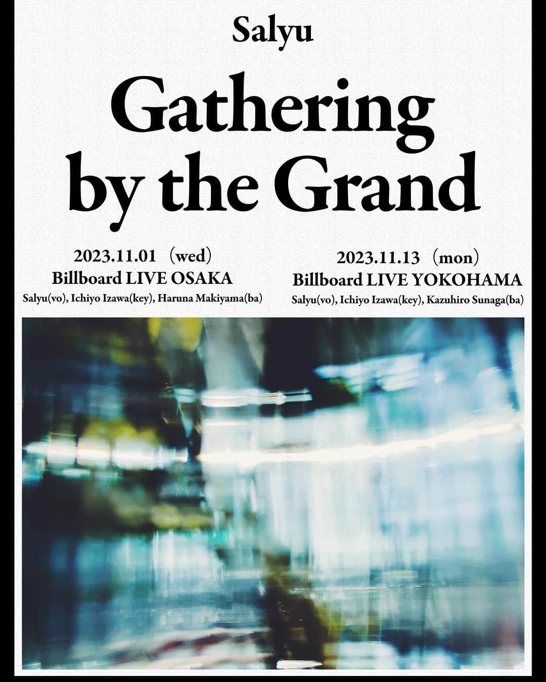 Salyuのインスタグラム：「【News】  Salyu Live 2023「Gathering by the Grand」の開催決定致しました。  ーーー 「Gathering by the Grand」  【日程】 2023/11/1（水）ビルボードライブ大阪 1stステージ 開場17:00 開演18:00 2ndステージ 開場20:00 開演21:00  2023/11/13（月）ビルボードライブ横浜 1stステージ 開場17:00 開演18:00 2ndステージ 開場20:00 開演21:00  【出演】 Salyu  = バンドメンバー = Key：伊澤一葉（大阪・横浜） Ba：まきやまはる菜（大阪） Ba：須長和広（横浜）  【チケット料金】 サービスエリア￥8,000- カジュアルエリア￥7,500-（1dr付） ※ご飲食代は別途ご精算となります。  【チケット受付】 Club BBL会員先行＝2023/9/29（金）12:00 一般予約受付開始＝2023/10/6（金）12:00 ＊本公演の横浜公演のご予約はBillboard Live WEBサイトおよびプレイガイドにて行います。 Billboard Live予約センターでの電話受付はございませんので予めご了承ください。  Billboard Live Official Website：http://www.billboard-live.com/  【公演に関するお問い合わせ】 ビルボードライブ横浜：0570-05-6565 〒231-0003 神奈川県横浜市中区北仲通5 丁目57 番地2 KITANAKA BRICK＆WHITE 1F  ビルボードライブ大阪： 06-6342-7722 〒530-0001大阪市北区梅田2丁目2番22号 ハービスPLAZA ENT B2」