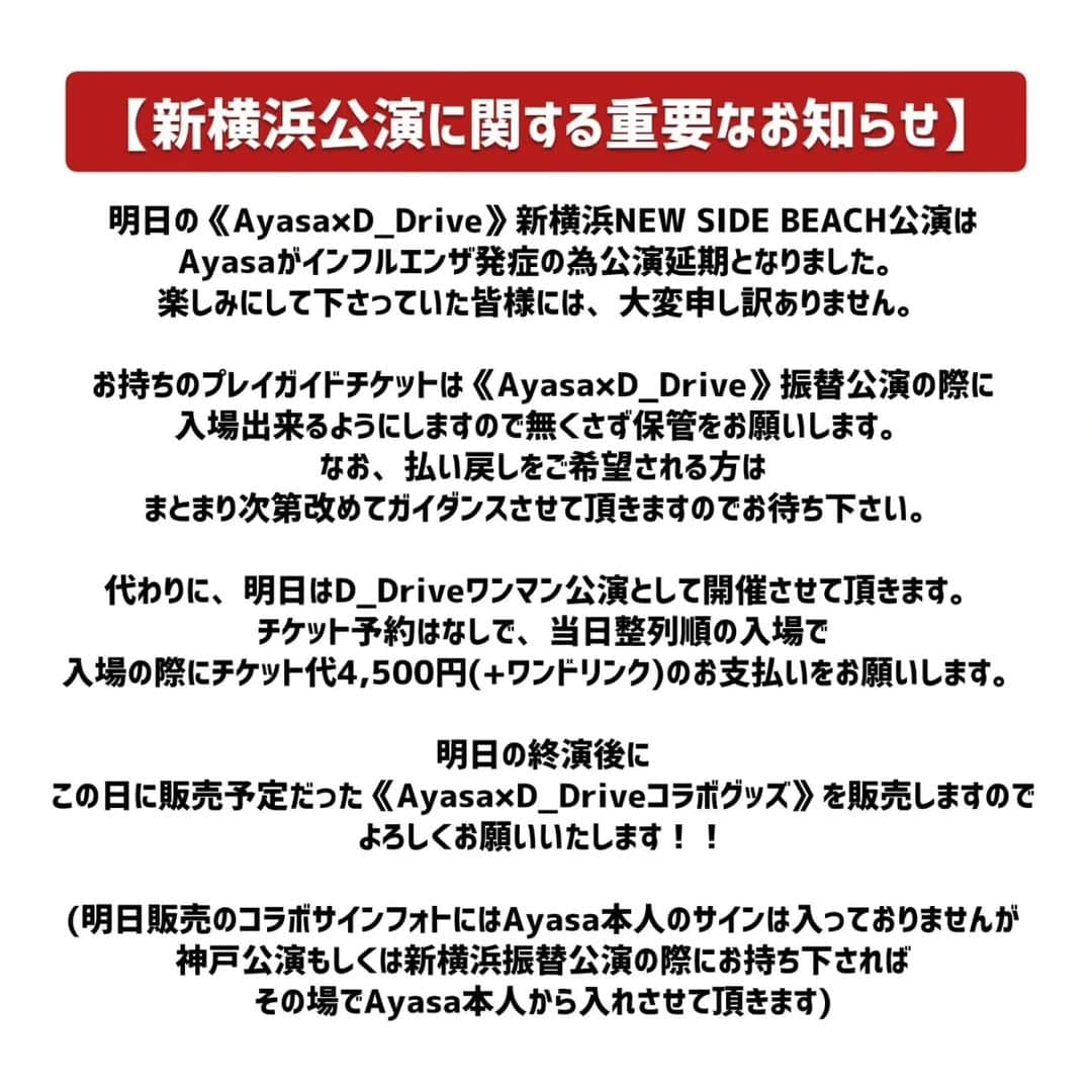 D_Driveさんのインスタグラム写真 - (D_DriveInstagram)「【新横浜公演に関する重要なお知らせ】 明日の《Ayasa×D_Drive》新横浜NEW SIDE BEACH公演は、Ayasaがインフルエンザ発症の為公演延期となりました。 楽しみにして下さっていた皆様には、大変申し訳ありません。  お持ちのプレイガイドチケットは《Ayasa×D_Drive》振替公演の際に入場出来るようにしますので無くさず保管をお願いします。 なお、払い戻しをご希望される方は、まとまり次第改めてガイダンスさせて頂きますのでお待ち下さい。  代わりに、明日はD_Driveワンマン公演として開催させて頂きます。 チケット予約はなしで、当日整列順の入場で、入場の際にチケット代4,500円(+ワンドリンク)のお支払いをお願いします。  明日の終演後に、この日に販売予定だった《Ayasa×D_Driveコラボグッズ》を販売しますので、よろしくお願いいたします！！  (明日販売のコラボサインフォトにはAyasa本人のサインは入っておりませんが、神戸公演もしくは新横浜振替公演の際にお持ち下さればその場でAyasa本人から入れさせて頂きます)  #Ayasa #D_Drive」9月22日 19時32分 - d_drive_official