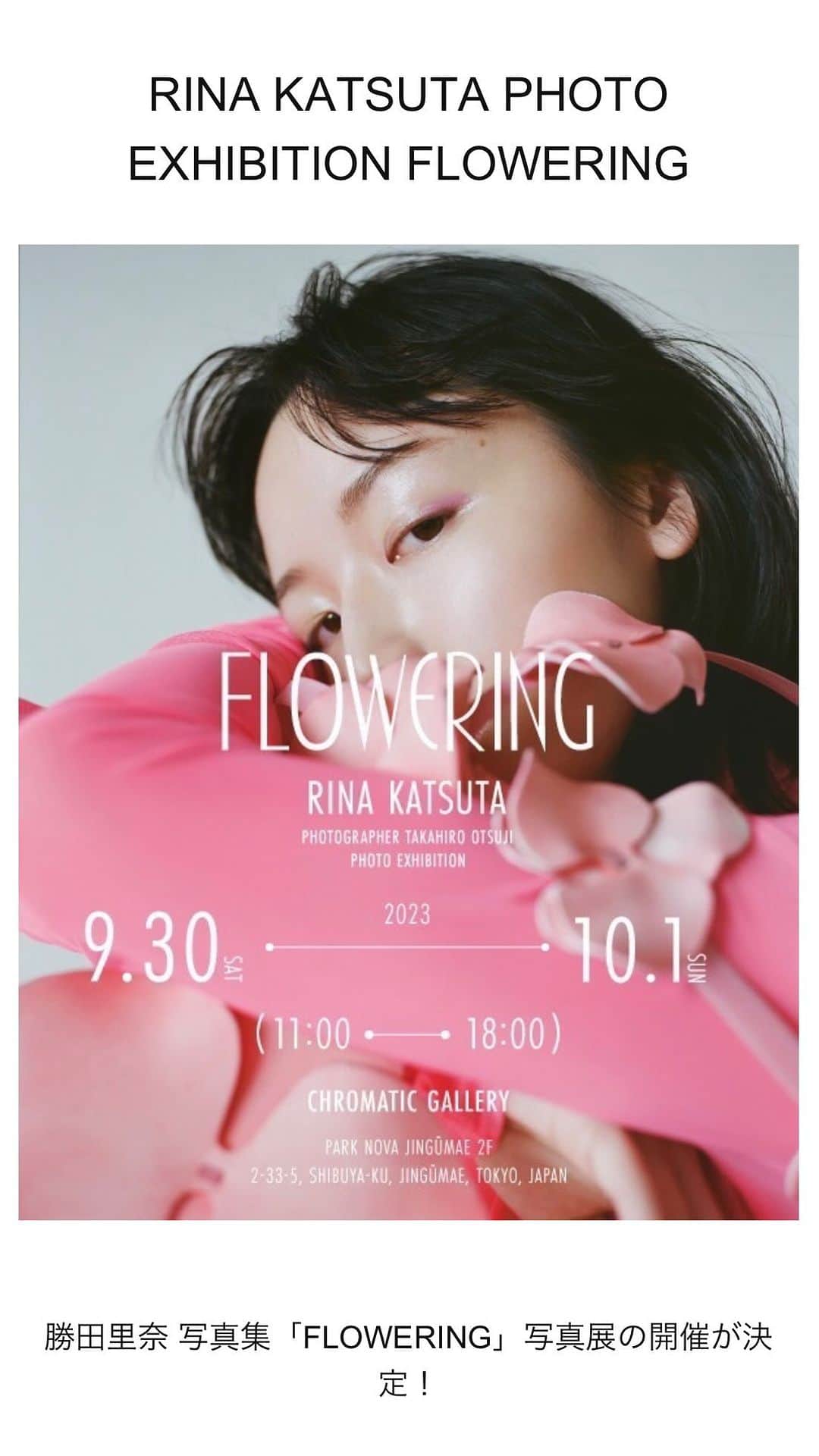 のインスタグラム：「【初写真展！いよいよ来週開催🎞️】  - RINA KATSUTA PHOTO EXHIBITION FLOWERING -  日程 : 2023/9/30(土) - 10/1(日) 時間 : Open11:00 Close18:00 フリー入場(入場料無料)  会場 : Chromatic Gallery 東京都渋谷区神宮前2丁目33-5 パークノヴァ神宮前2F  会場内では、先日Instagramにて行ったお客様投票で決定した写真展オリジナルグッズの Photo print tの販売や、展示写真作品(額装されております。)もご購入いただける形となっております。  また、2日間会場内にてイベントも開催致します!  【イベント内容】 ・12:00~ サイン会  ・14:00~ 2shotチェキ撮影会  【サイン会】 ¥5,000 taxin イベント当日、勝田里奈よりその場でお客様のお名前(ニックネーム可)、サインを 写真集に書かせていただきます。  【2shot チェキ撮影会】 ¥10,000 taxin  イベント当日、お客様と勝田里奈の2shot撮影会。 スクエアサイズ(約86mm×72mm)のチェキで撮影致します。  <イベント参加受付期間> 9/7(木)18:00 ～ 9/28(木)17:30 ※ハイライト「写真展」にてURL記載しています！ https://st-infos.shop-pro.jp/?mode=grp&gid=2900151&sort=n  ※イベント参加お申し込みページにて事前申し込み制  ※イベント内容、時間2日間共に ※お一人様あたりの購入制限はありません  Photographer / @photsuji  Stylist / @umedakazuhide  Hair & Make / @eriko_yamaguchi_  Atr direction & Design / @standard74   #20230406flowering  #photoexhibition」