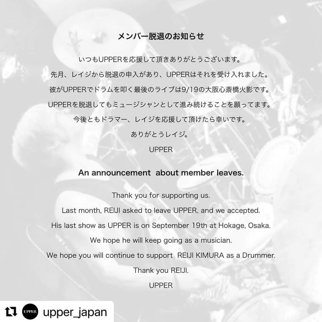 REIJIさんのインスタグラム写真 - (REIJIInstagram)「遅くなりましたが改めてご報告です。  先日9月19日のライブをもってUPPERを脱退することになりました。このバンドに加入してからの3年間はとても最高なことばかりで様々な経験をさせてもらいました。  でも今後の音楽活動において目指している夢の形が僕とメンバーとで違うものになってしまったので、このままUPPERのメンバーとして活動することはできないという決断にいたりました。  ドラムや音楽を辞めるつもりは全くありません。現在サポートとして参加しているいくつかのバンドでは引き続き叩くし、今後暫くは色々な場所でサポートドラマーとしても活動していこうと考えてます。もちろんUPPERもこれから更に精力的に活動し続けると思います。引き続き応援よろしくお願いします。  UPPERの活動を通して出会ってくれた全ての方々に感謝しています。3年間ありがとうございました。  #Repost @upper_japan with @use.repost ・・・ 【メンバー脱退のお知らせ】  いつもUPPERを応援して頂きありがとうございます。  先月、レイジから脱退の申入があり、UPPERはそれを受け入れました。  彼がUPPERでドラムを叩く最後のライブは9/19の大阪心斎橋火影です。  UPPERを脱退してもミュージシャンとして進み続けることを願ってます。  今後ともドラマー、レイジを応援して頂けたら幸いです。  ありがとうレイジ。  UPPER  An announcement  about member leaves.  Thank you for supporting us.  Last month, REIJI asked to leave UPPER, and we accepted.  His last show as UPPER is on September 19th at Hokage, Osaka.  We hope he will keep going as a musician.  We hope you will continue to support  REIJI KIMURA as a Drummer.  Thank you REIJI.  UPPER」9月24日 9時58分 - reiji_kimura