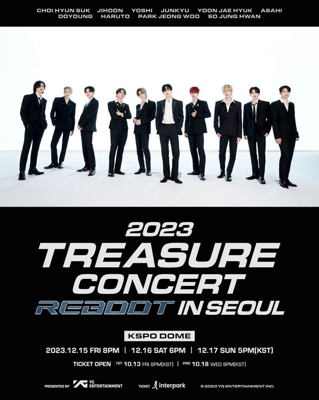 TREASUREさんのインスタグラム写真 - (TREASUREInstagram)「2023 TREASURE CONCERT [REBOOT] IN SEOUL ANNOUNCEMENT  ▶ 공연 일시 (Date) - 2023.12.15 FRI 8PM (KST) - 2023.12.16 SAT 6PM (KST) - 2023.12.17 SUN 5PM (KST)  ▶ 공연 장소 (Venue) - KSPO DOME  ▶ 티켓 오픈 안내 (Ticket Open Notice) - 선예매/Presales : 2023.10.13 FRI 8PM (KST) - 일반예매/General ticket sales : 2023.10.18 WED 8PM (KST)  ▶ 예매처 (Ticketing Site) - Interpark Ticket  📌공연 및 예매 관련 상세 내용은 YG 공식 홈페이지와 TREASURE 위버스 공지를 확인해주세요  #TREASURE #트레저 #CONCERT #REBOOT #SEOUL #ANNOUNCEMENT #20231215_8pmKST #20231216_6pmKST #20231217_5pmKST #KSPO_DOME #YG」9月25日 18時00分 - yg_treasure_official