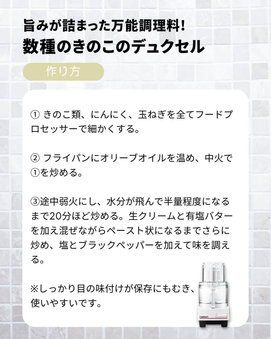 Cuisinart(クイジナート)ジャパン公式アカウントさんのインスタグラム写真 - (Cuisinart(クイジナート)ジャパン公式アカウントInstagram)「🧑‍🍳フードプロセッサーで簡単！万能調味料「デュクセル」🍄  きのこの旨味がぎっしり詰まった万能調味料 「デュクセル」 細かく刻んだきのこや玉ねぎをバターでゆっくり炒めてペースト状に煮詰めたものです。  そのままバゲットに添えてワインのお供に😋 白ワインや生クリームでのばして お肉やお魚のソテーのソースとしても活躍します💪  クイジナートの「フードプロセッサーL」は 3~4人前が一度に作れる大容量サイズ。  包丁では面倒な細かいみじん切りも、 ハイパワーだからあっという間に下ごしらえ完了！  まとめて作って保存するのがおすすめです。 秋の味覚を堪能しましょう🍂  🍄数種のきのこのデュクセル  📝作りやすい分量  しめじ：100ｇ マッシュルーム：100ｇ 舞茸：100ｇ にんにく：2かけ 玉ねぎ：中1/4個 オリーブオイル：大さじ1.５ 生クリーム：100cc バター：10ｇ 塩：適量 ブラックペッパー：適量  📝作り方 ① きのこ類、にんにく、玉ねぎを全てフードプロセッサーで細かくする。  ② フライパンにオリーブオイルを温め、中火で①を炒める。  ③途中弱火にし、水分が飛んで半量程度になるまで20分ほど炒める。生クリームと有塩バターを加え混ぜながらペースト状になるまでさらに炒め、塩とブラックペッパーを加えて味を調える。  ※しっかり目の味付けが保存にも向き、使いやすいです。  ・。・。・。・。・。・⁣  📷Photo：  @reiko.t.table  ⁣Item：フードプロセッサーL⁣ 🔍DLC-192J⁣  ⁣・。・。・。・。・。・⁣  ーーーーー クイジナート公式HPでは、毎日の料理が楽しくなる様々な製品情報やレシピを公開中♪ 詳しくはプロフィールのリンクから！ ▶️@cuisine_art ーーーーー  #クイジナート #cuisinart #クイジナートのある生活 #クイジナートLOVE #丁寧な暮らし #暮らしを楽しむ #フードプロセッサー #フープロ #フープロのある生活 #みじん切り #おうちごはん #時短家電 #時短調理 #便利家電 #キッチングッズ #キッチン家電 #旬の食材 #下ごしらえ #作り置きおかず #デュクセル #おつまみ #しめじ #マッシュルーム #舞茸 #きのこ #きのこレシピ #ワインおつまみ #舞茸レシピ #しめじレシピ #フープロ大活躍」9月25日 17時00分 - cuisine_art