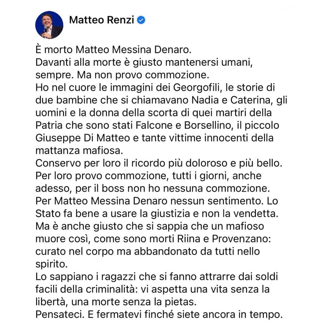 マッテオ・レンツィのインスタグラム：「È morto Matteo Messina Denaro. Davanti alla morte è giusto mantenersi umani, sempre. Ma non provo commozione. Ho nel cuore le immagini dei Georgofili, le storie di due bambine che si chiamavano Nadia e Caterina, gli uomini e la donna della scorta di quei martiri della Patria che sono stati Falcone e Borsellino, il piccolo Giuseppe Di Matteo e tante vittime innocenti della mattanza mafiosa. Conservo per loro il ricordo più doloroso e più bello.  Per loro provo commozione, tutti i giorni, anche adesso, per il boss non ho nessuna commozione. Per Matteo Messina Denaro nessun sentimento. Lo Stato fa bene a usare la giustizia e non la vendetta. Ma è anche giusto che si sappia che un mafioso muore così, come sono morti Riina e Provenzano: curato nel corpo ma abbandonato da tutti nello spirito. Lo sappiano i ragazzi che si fanno attrarre dai soldi facili della criminalità: vi aspetta una vita senza la libertà, una morte senza la pietas.  Pensateci. E fermatevi finché siete ancora in tempo.」