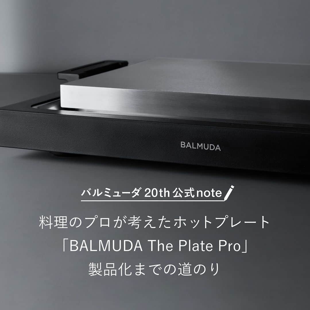BALMUDA (バルミューダ) さんのインスタグラム写真 - (BALMUDA (バルミューダ) Instagram)「シェフが考えたホットプレート「BALMUDA The Plate Pro」 . いつもバルミューダの新製品は、企画段階で心躍るような“新しい体験”がなければ日の目を見ることはありません。開発チームとバルミューダ初のシェフのアイデアが形になった新製品、BALMUDA The Plate Pro製品化までの道のりを紹介します。 . “「つくる」ではなく「表現」として、ライブ感を味わえるホットプレートにしたい” BALMUDA The Plate Proには、それを実現するための工夫が詰まっています。例えば、プレートの上でナイフや付属の金属ヘラなどの刃物が使えるようになっており、皆でテーブルを囲みながらプレートの上でカット、熱々の料理を直接お皿にサーブすることができます。また、ヘラにはメジャーをつけて、厚みをすぐに判断できるようにしました。お肉の厚みによって、レア、ミディアム、ウェルダンと調理時間の異なる繊細な焼き加減を思い通りに作ることができ、テーブルで振る舞う時にも相手の好みの焼き加減に仕上げられるような工夫がされています。 . 趣味の料理人や料理をふるまうのが好きな人、食卓の団らんを楽しみたい人、調理器具や道具にこだわる人に、ぜひ使っていただきたいBALMUDA The Plate Pro。料理をパフォーマンス込みで楽しんでほしい、それが開発チームが製品に込めた願いです。BALMUDA The Plate Proだけのライブキッチン体験をお楽しみください。 . バルミューダの公式noteでは、ホットプレートの開発に深く関わったシェフの岡嶋伸忠の製品が誕生するまでのエピソードについてのインタビューを掲載しています。プロフィール画面のハイライト「公式note」からご覧ください。 . . #BALMUDAThePlatePro #バルミューダザプレートプロ #ホットプレート #バルミューダの新製品 #ライブキッチン #BALMUDA #バルミューダ」9月26日 10時41分 - balmuda