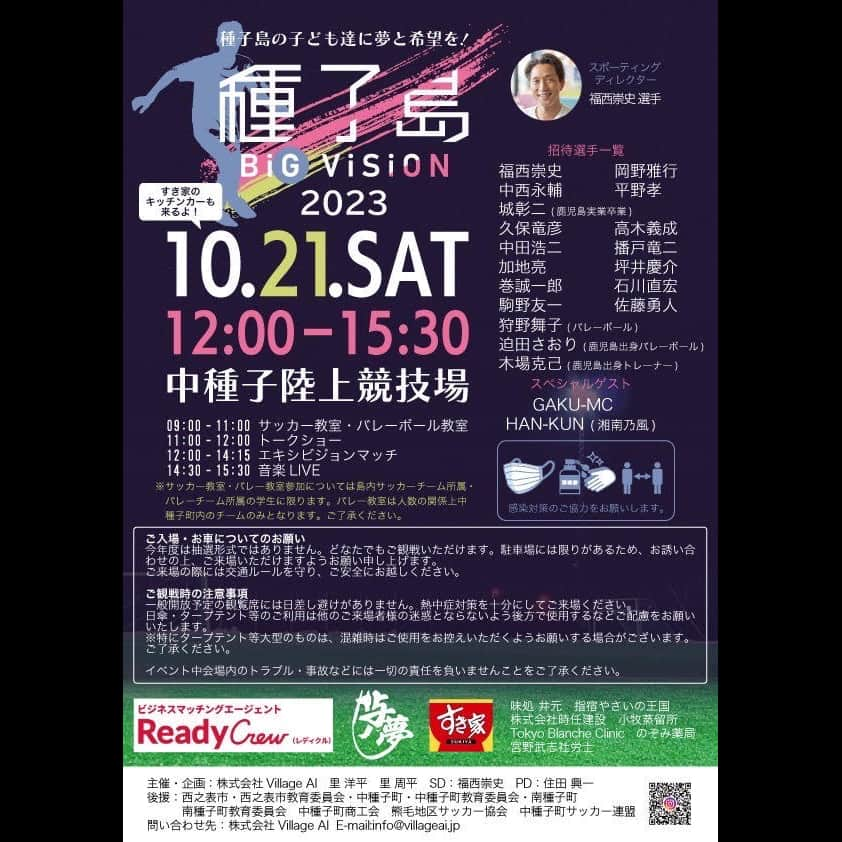 HAN-KUN Staffのインスタグラム：「種子島に元日本代表サッカー選手15名、バレー選手2名が集結！地元高校生・社会人とのチャリティーマッチ『種子島 BIG VISION』にHAN-KUNの出演が決定！  〜種子島の子ども達に夢と希望を〜 『種子島 BIG VISION』第二回開催のお知らせ  昨年、種子島のIT企業、株式会社Village AIは、元日本代表サッカー選手・福西崇史氏と協力し、種子島に元日本代表サッカー選手を招待。地元の高校生や社会人選手とのチャリティーマッチや、子どもたち向けのサッカー教室などのイベント『種子島 BIG VISION』を成功裏に開催しました。  この度、第二回『種子島 BIG VISION』の開催が決定いたしました。さらに、今年は元日本代表バレー選手2名を迎え、バレー教室も同時開催いたします。  ▼イベント概要 2023年10月20日 地元小学生・地元サーファーと海岸清掃（ボランティア活動）  2023年10月21日　　中種子町立陸上競技場 9:00-12:00　サッカー・バレー教室　トークショー 12:00-14:45　チャリティーマッチ 15:00-16:00　音楽LIVE  ▼出場選手（敬称略） 《サッカー》福西崇史　中田浩二　加地亮　岡野雅行　播戸竜二　城彰二　高木義成　坪井慶介　駒野友一　 石川直宏　中西永輔　佐藤勇人　巻誠一郎　久保竜彦　平野孝　  《バレー》迫田さおり　狩野舞子  《スペシャルゲスト》GAKU-MC　HAN-KUN  ▼観戦自由！ 昨年は新型コロナウイルスの影響で、抽選による600人の招待制となりましたが、今年は観戦が自由です。 多くの皆様のご来場を心よりお待ちしております。ただし、マナーを守っての応援をお願い申し上げます。 ※小学生以下のお子様は、保護者同伴でのご来場をお願いいたします。  ▼ご観戦時の注意事項 一般開放予定の観覧席には日差し避けがありません。熱中症対策を十分にしてご来場ください。日傘・タープテント等のご利用は他のご来場者様の迷惑とならないよう後方で使用するなどご配慮をお願いいたします。 ※特にタープテント等大型のものは、混雑時にはご使用をお控えいただくようお願いする場合がございます。ご了承ください。  イベント中会場内のトラブル・事故などには一切の責任を負いませんことをご了承ください。 ▼お車についてのお願い 駐車場には限りがあるため、お誘い合わせの上、ご来場いただけますようお願い申し上げます。ご来場の際には交通ルールを守り、ご安全にお越しください。  ▼運営体制 主催：株式会社Village AI スポーティングディレクター：福西崇史 企画・制作：里洋平 里周平 プロデューサー：住田興一 後援：西之表市・西之表市教育委員会・中種子町・中種子町教育委員会・南種子町・南種子町教育委員会 　　　中種子町商工会・熊毛地区サッカー協会・中種子町サッカー連盟  ▼お問い合わせ 株式会社VillageAI mail：info@villageai.jp  #種子島 #種子島bigvision  #hankun」