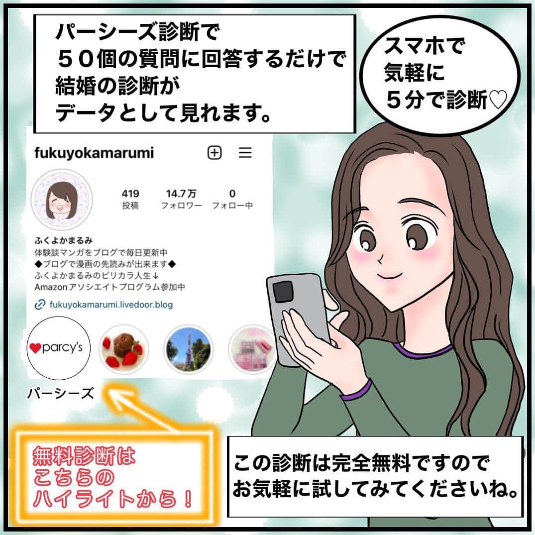 ふくよかまるみさんのインスタグラム写真 - (ふくよかまるみInstagram)「皆様こんにちは。 本日はparcy’s診断のご紹介です。 parcy’s診断とは恋愛・結婚のパーソナル診断です。 ５分で５０問程の質問に答えていくだけで、今の自分の結婚確率が出せます。 今まで43万人もの人が診断されているそうです！ 結婚を掴みとる力や彼との結婚確率が わかるparcy's診断は 恋人との関係で漠然とした恋愛・結婚の 悩みを的確な診断結果で明確にすることができますので ・１年以内に何としても結婚したい方 ・バリキャリで仕事はうまくいくけど、なぜかいつも恋愛や婚活がうまくいかない方 ・恋人やパートナーから別れを切り出された(切り出されそうな）方 ・復縁したい方 ・どのようなパートナーが合っているのか知りたい方 ・いまのパートナーとの相性を知りたい方 ・パートナーとより良い関係を築きたい方 このように、様々なお悩みの方に、 問題の原因を探る最初の一歩となる 自己診断ツールとしてもご活用いただけます。 parcy’s診断は無料ですので、  @fukuyokamarumiのプロフィールのハイライトから ぜひお気軽にお試しください。 #結婚 #婚活 #婚活漫画 #アラフォー婚活 #アラフォーキャリア  #アラフォー独身 #アラサー #アラフォー #パーシーズ診断」9月26日 20時03分 - fukuyokamarumi