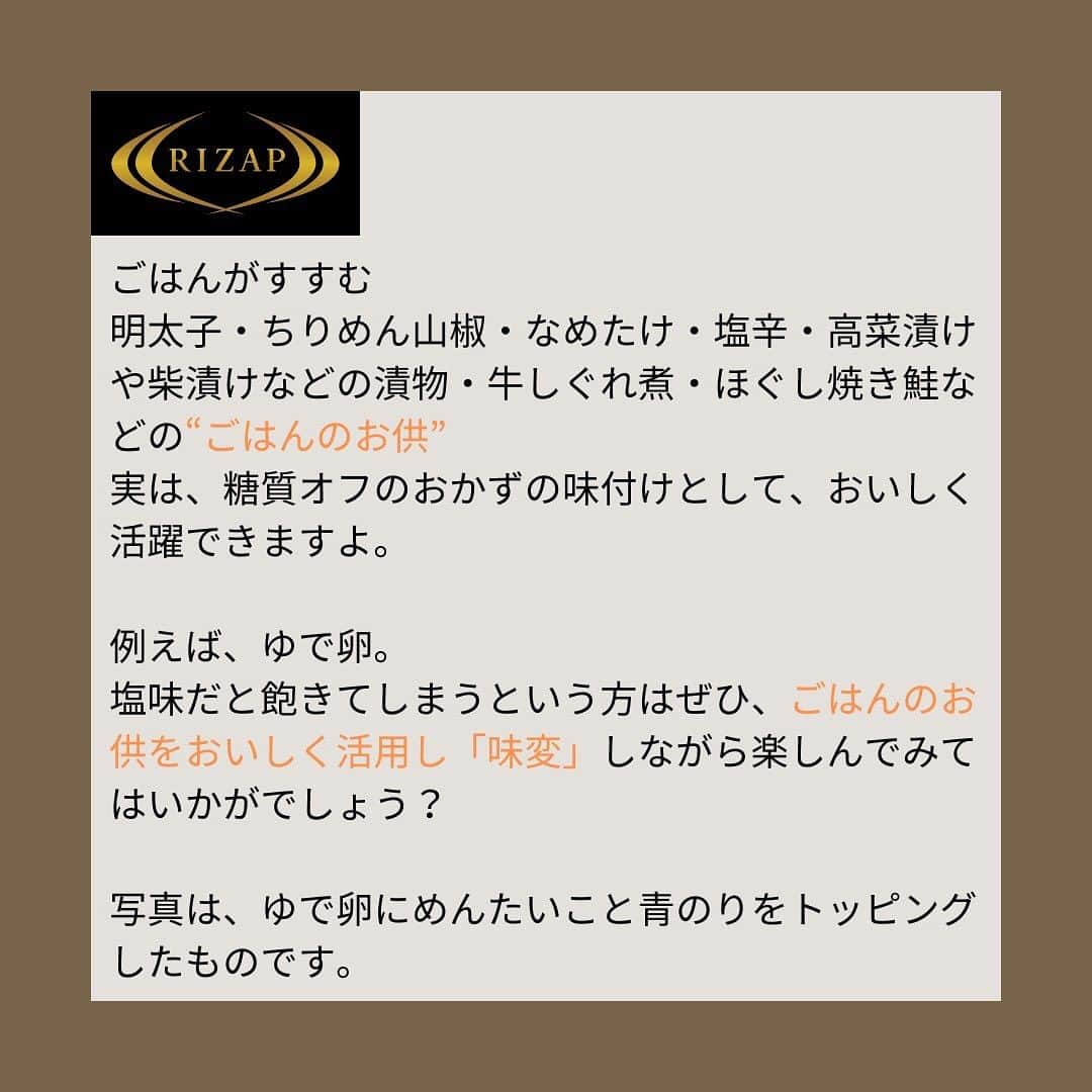 ライザップさんのインスタグラム写真 - (ライザップInstagram)「. #ごはんのお供で糖質オフ ９月から１０月頃に収穫される新米の季節がやってきました。  普段から血糖コントロールを実践しているからこそ炊き立ての新米は楽しむ！など栄養科学的な食事と文化的な食事とハンドリングしていきたいものです。  ごはんがすすむ 明太子・ちりめん山椒・なめたけ・塩辛・高菜漬けや柴漬けなどの漬物・牛しぐれ煮・ほぐし焼き鮭などの“ごはんのお供” 実は、糖質オフのおかずの味付けとして、おいしく活躍できますよ。  例えば、ゆで卵。 塩味だと飽きてしまうという方はぜひ、ごはんのお供をおいしく活用し「味変」しながら楽しんでみてはいかがでしょう？  写真は、ゆで卵にめんたいこと青のりをトッピングしたものです。  豆腐もいつも醤油味なので、飽きてしまうという方も少なくないかもしれません。 そんな時も、ちりめん山椒・なめたけ・塩辛など 味のバリエーションを美味しく広げてみてはいかがでしょう。  高菜漬けは茹でた豚肉と和えたり、 たくあんは細かく切って卵焼きの具にしたり、 お漬物もおかずの簡単味付け食材として楽しめますのでおすすめです。  #ライザップ #RIZAP #大柳珠美 #ダイエット  #ダイエット食事 #糖質制限  #ロカボ #RIZAPの糖質コントロール #ごはんのお供で簡単味付け #ゆで卵の味付け #豆腐の味付け #簡単自炊 #ごはんのお供 #糖質制限ダイエット」9月29日 17時00分 - rizap_official