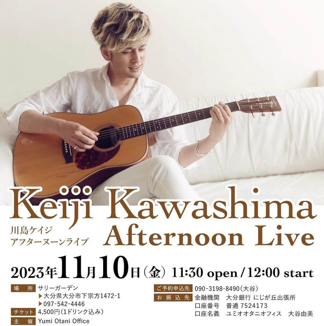 川島ケイジさんのインスタグラム写真 - (川島ケイジInstagram)「【ライブ情報】 「Keiji Kawashima Afternoon Live」 @サリーガーデン大分  艶やかな大人の雰囲気漂うライブから一夜明け、爽やかな大人の雰囲気漂うアフタヌーンライブにいらっしゃいませんか。  会場は、自然あふれ心地良い風が吹き抜けるサリーガーデン大分！ (シフォンケーキも有名です)  差し込む自然光に包まれながら歌う川島ケイジのライブを是非お楽しみください！  皆様のご来場を心よりお待ち申し上げております。  ※ランチはございません   ■日時：2023年11月10日(金)  open 11:30 / Start 12:00   ■出演：川島 ケイジ(Vo./Gt.）, 森丘ヒロキ(Pf.)   ■料金：4,500円(1ドリンク込み)  ■座席：全席自由席 ※FC優先入場あり  ■会場：サリーガーデン 　　　　大分県大分市下宗方1472-1 　　　　097-542-4446  ■予約申込先：090-3198-8490(大谷由美)  ＊ご予約完了後、チケット代金をお振り込みいただけますようお願い申し上げます。  ■お振込み先 　金融機関　大分銀行 にじが丘出張所 　口座番号　普通7524173 　口座名義　ユミオオタニオフィス　  ＊ご予約時の氏名と振込時の氏名は同一でお願いいたします。  ■主催：Yumi Otani Office  ■お願い ※イベント中の録音、写真撮影、動画撮影はご遠慮願います ※ご予約完了後のキャンセルは料金が発生いたします  #川島ケイジ  #森丘ヒロキ #サリーガーデン  #シフォンケーキ」9月27日 12時51分 - keijikaleidoscope