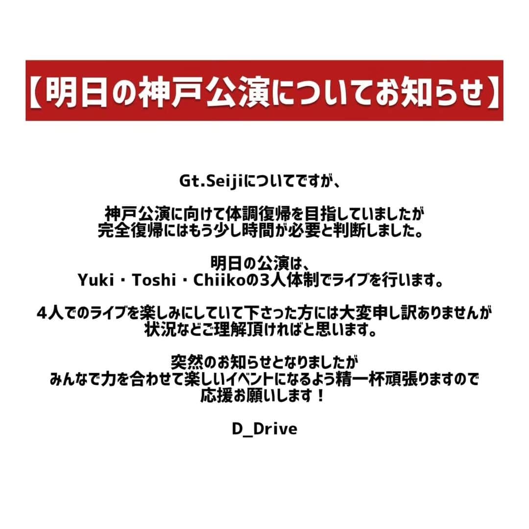 D_Driveのインスタグラム：「明日の神戸公演についてお知らせ  Gt.Seijiについてですが、  神戸公演に向けて体調復帰を目指していましたが、完全復帰にはもう少し時間が必要と判断しました。  明日の公演は、Yuki・Toshi・Chiikoの3人体制でライブを行います。 4人でのライブを楽しみにしていて下さった方には大変申し訳ありませんが、状況などご理解頂ければと思います。  突然のお知らせとなりましたが、みんなで力を合わせて楽しいイベントになるよう精一杯頑張りますので、応援お願いします！  D_Drive」