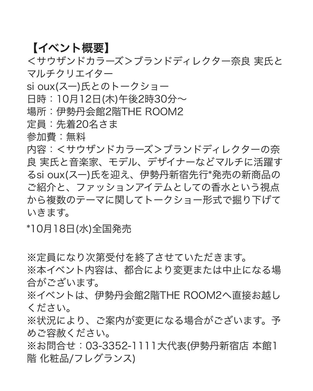 si ouxさんのインスタグラム写真 - (si ouxInstagram)「【おしらせ】  伊勢丹フレグランスの祭典「サロン ド パルファン2023」 サウザンドカラーズのトークショーに出演させていただきます！ @thousandcoloursofficial   日本最大級の香りの祭典「サロン ド パルファン」、 通称”サロパ”にお仕事として関わるということは 香りの仕事をはじめてからのひとつの目標でもあったので、本当に本当に嬉しく光栄なことです！ ぜひ！！  …………………………  【イベント概要】  ＜サウザンドカラーズ＞ブランドディレクター奈良 実氏とマルチクリエイター si oux(スー)氏とのトークショー 日時：10月12日(木)午後2時30分～ 場所：伊勢丹会館2階THE ROOM2 定員：先着20名さま 参加費：無料 内容：＜サウザンドカラーズ＞ブランドディレクターの奈良 実氏と音楽家、モデル、デザイナーなどマルチに活躍するsi oux(スー)氏を迎え、伊勢丹新宿先行*発売の新商品のご紹介と、ファッションアイテムとしての香水という視点から複数のテーマに関してトークショー形式で掘り下げていきます。 *10月18日(水)全国発売   ※定員になり次第受付を終了させていただきます。 ※本イベント内容は、都合により変更または中止になる場合がございます。 ※イベントは、伊勢丹会館2階THE ROOM2へ直接お越しください。 ※状況により、ご案内が変更になる場合がございます。予めご容赦ください。 ※お問合せ：03-3352-1111大代表(伊勢丹新宿店 本館1階 化粧品/フレグランス)     【お申込み受付期間】 エムアイカード会員さま： 9月26日(火)午前10時～10月11日(水)午後11時59分 一般： 10月1日(日)午前10時～10月11日(水)午後11時59分  ※先着順とさせていただきます。 ※エムアイカード会員さま優先ご予約期間中にご予約いただいたお客さまには、当日ご本人様名義のカード、もしくはご入会お申し込み番号（ご入会完了メール）の確認をさせていただきます。カードのお忘れ・メール削除されている場合はご入場いただけませんので、予めご了承ください。 ※エムアイカード会員さま優先ご予約期間中、満席となる場合もございます。   #サロパ #サロンドパルファン #salondeparfum #isetan #isetanshinjuku #thousandcolours」9月29日 17時36分 - si_oux