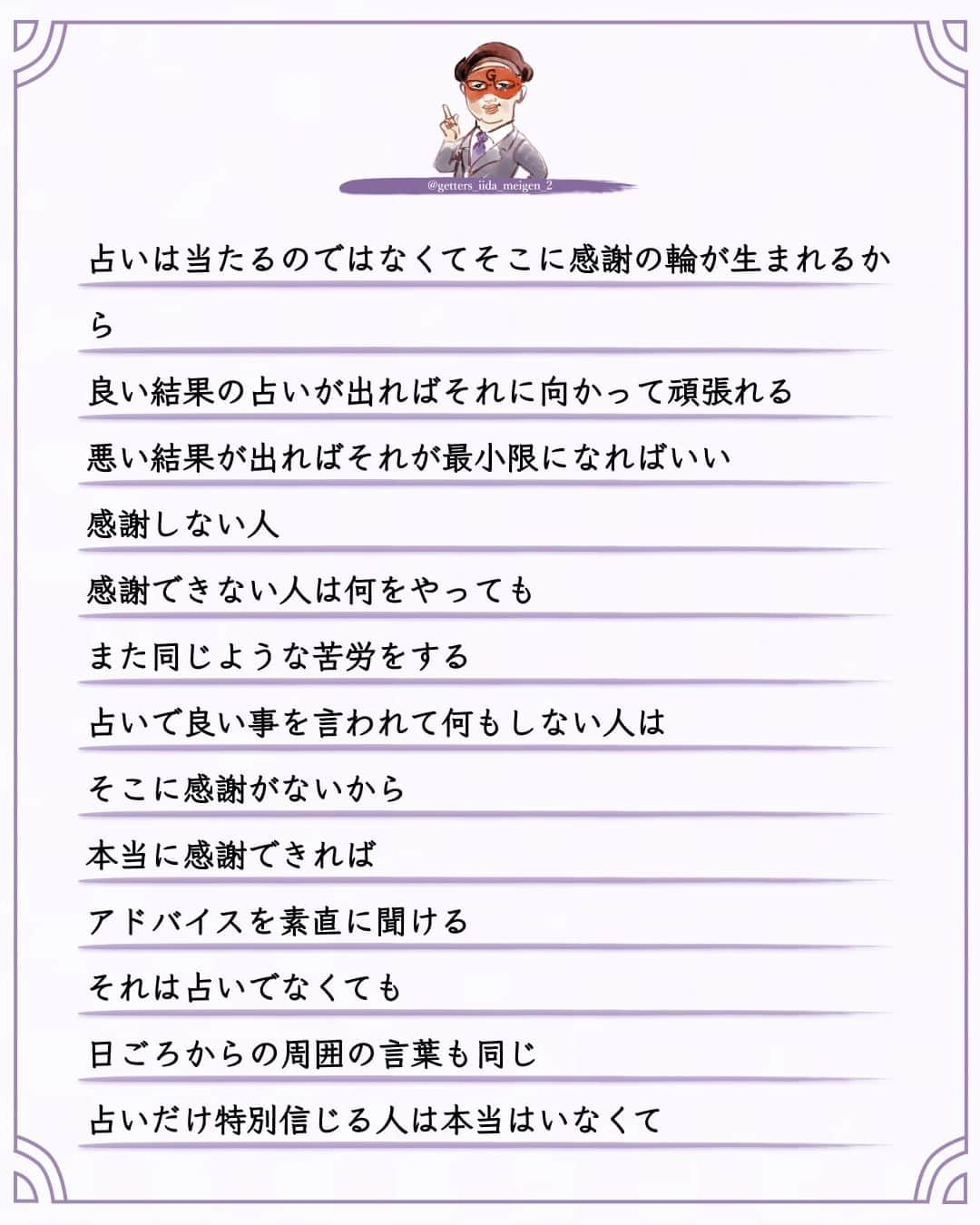 ゲッターズ飯田さんのインスタグラム写真 - (ゲッターズ飯田Instagram)「「ただ、そう思っただけ」 @iidanobutaka  @getters_iida_meigen_2 より ⬇︎ 占いは当たるのではなくてそこに感謝の輪が生まれるから  良い結果の占いが出ればそれに向かって頑張れる  悪い結果が出ればそれが最小限になればいい  感謝しない人  感謝できない人は何をやっても  また同じような苦労をする     占いで良い事を言われて何もしない人は  そこに感謝がないから  本当に感謝できれば  アドバイスを素直に聞ける  それは占いでなくても  日ごろからの周囲の言葉も同じ  占いだけ特別信じる人は本当はいなくて  占いを信じる人は自分の認める人や尊敬できる人の話をしっかり参考にする  批判や反発ばかりしている人は  感謝がないから  自分一人で生きていると勘違いしているから  人は何もできないから  助け合って生きている事に気が付けば  感謝も自然に生まれて助け合うこともできるから  感謝ができれば  自分のできる事を探して  自分のできることをやればいい  感謝は感謝の輪が広がってそれがまた自分に戻ってくるから  小さなことから感謝をする  とても大切なこと     ただ  そう思っただけ  ⭐︎ #ゲッターズ飯田 #ゲッターズ #毎日運勢 #毎日投稿 #名言 #毎日名言 #名言 #名言シリーズ #格言 #格言シリーズ #言葉 #モチベーション #今日の格言 #今日の言葉 #今日の名言  #人生  #今日の一枚 #やる気 #japanese」9月29日 21時00分 - getters_iida_meigen_2