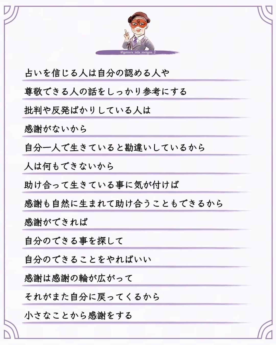 ゲッターズ飯田さんのインスタグラム写真 - (ゲッターズ飯田Instagram)「「ただ、そう思っただけ」 @iidanobutaka  @getters_iida_meigen_2 より ⬇︎ 占いは当たるのではなくてそこに感謝の輪が生まれるから  良い結果の占いが出ればそれに向かって頑張れる  悪い結果が出ればそれが最小限になればいい  感謝しない人  感謝できない人は何をやっても  また同じような苦労をする     占いで良い事を言われて何もしない人は  そこに感謝がないから  本当に感謝できれば  アドバイスを素直に聞ける  それは占いでなくても  日ごろからの周囲の言葉も同じ  占いだけ特別信じる人は本当はいなくて  占いを信じる人は自分の認める人や尊敬できる人の話をしっかり参考にする  批判や反発ばかりしている人は  感謝がないから  自分一人で生きていると勘違いしているから  人は何もできないから  助け合って生きている事に気が付けば  感謝も自然に生まれて助け合うこともできるから  感謝ができれば  自分のできる事を探して  自分のできることをやればいい  感謝は感謝の輪が広がってそれがまた自分に戻ってくるから  小さなことから感謝をする  とても大切なこと     ただ  そう思っただけ  ⭐︎ #ゲッターズ飯田 #ゲッターズ #毎日運勢 #毎日投稿 #名言 #毎日名言 #名言 #名言シリーズ #格言 #格言シリーズ #言葉 #モチベーション #今日の格言 #今日の言葉 #今日の名言  #人生  #今日の一枚 #やる気 #japanese」9月29日 21時00分 - getters_iida_meigen_2
