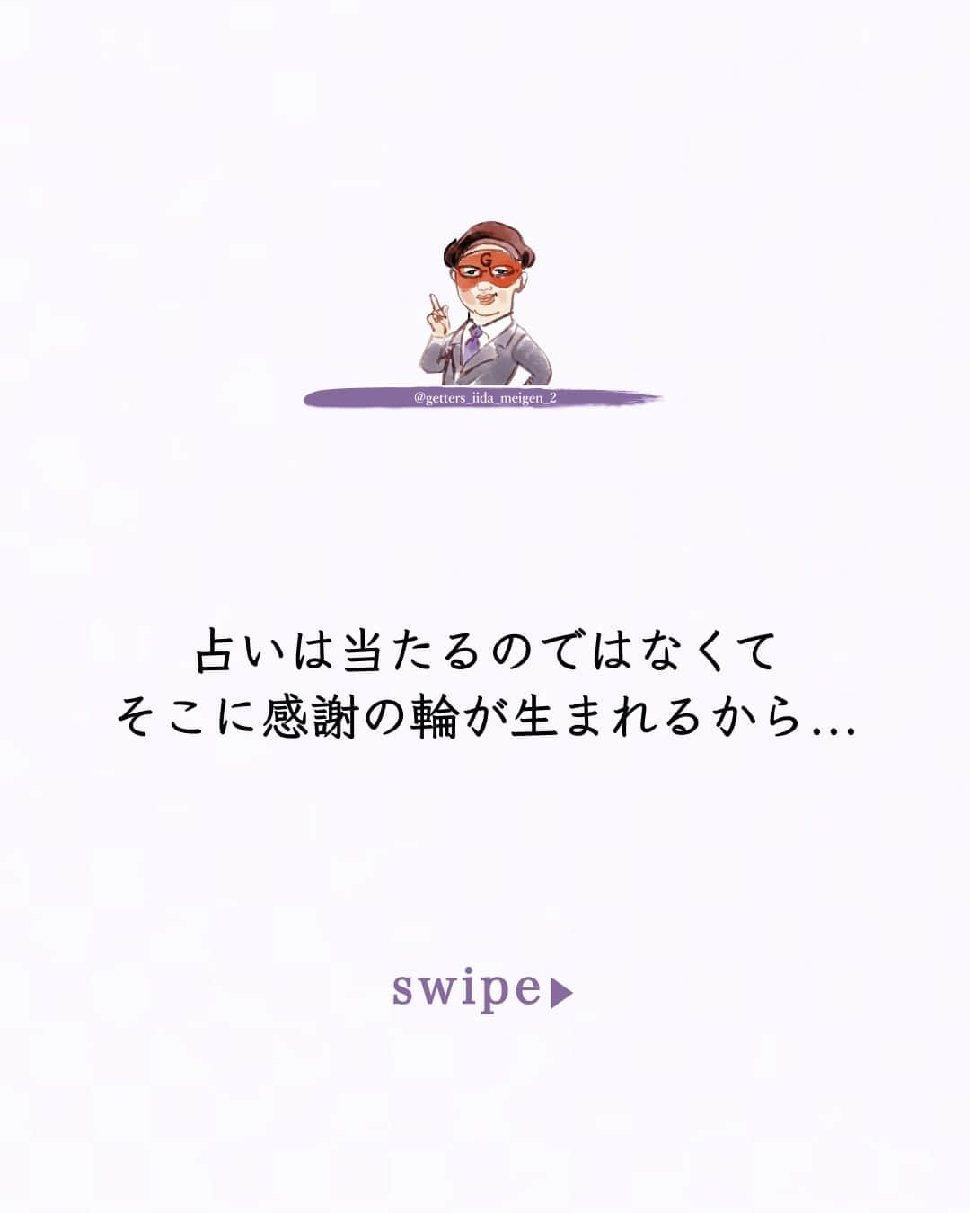 ゲッターズ飯田のインスタグラム：「「ただ、そう思っただけ」 @iidanobutaka  @getters_iida_meigen_2 より ⬇︎ 占いは当たるのではなくてそこに感謝の輪が生まれるから  良い結果の占いが出ればそれに向かって頑張れる  悪い結果が出ればそれが最小限になればいい  感謝しない人  感謝できない人は何をやっても  また同じような苦労をする     占いで良い事を言われて何もしない人は  そこに感謝がないから  本当に感謝できれば  アドバイスを素直に聞ける  それは占いでなくても  日ごろからの周囲の言葉も同じ  占いだけ特別信じる人は本当はいなくて  占いを信じる人は自分の認める人や尊敬できる人の話をしっかり参考にする  批判や反発ばかりしている人は  感謝がないから  自分一人で生きていると勘違いしているから  人は何もできないから  助け合って生きている事に気が付けば  感謝も自然に生まれて助け合うこともできるから  感謝ができれば  自分のできる事を探して  自分のできることをやればいい  感謝は感謝の輪が広がってそれがまた自分に戻ってくるから  小さなことから感謝をする  とても大切なこと     ただ  そう思っただけ  ⭐︎ #ゲッターズ飯田 #ゲッターズ #毎日運勢 #毎日投稿 #名言 #毎日名言 #名言 #名言シリーズ #格言 #格言シリーズ #言葉 #モチベーション #今日の格言 #今日の言葉 #今日の名言  #人生  #今日の一枚 #やる気 #japanese」