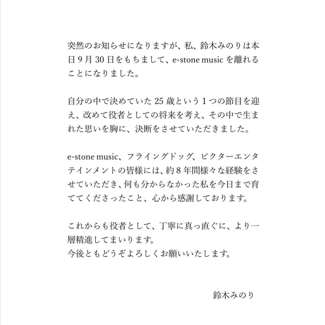 鈴木みのりさんのインスタグラム写真 - (鈴木みのりInstagram)「大切な皆様へ  突然のお知らせになりますが、私、鈴木みのりは本日9月30日をもちまして、e-stone musicを離れることになりました。  自分の中で決めていた 25歳という1つの節目を迎え、改めて役者としての将来を考え、その中で生まれた思いを胸に、決断をさせていただきました。  e-stone music、フライングドッグ、ビクターエンタテインメントの皆様には、約8年間様々な経験をさせていただき、何も分からなかった私を今日まで育ててくださったこと、心から感謝しております。  これからも役者として、丁寧に真っ直ぐに、より一層精進してまいります。 今後ともどうぞよろしくお願いいたします。  鈴木みのり」9月30日 14時56分 - minoringo_official