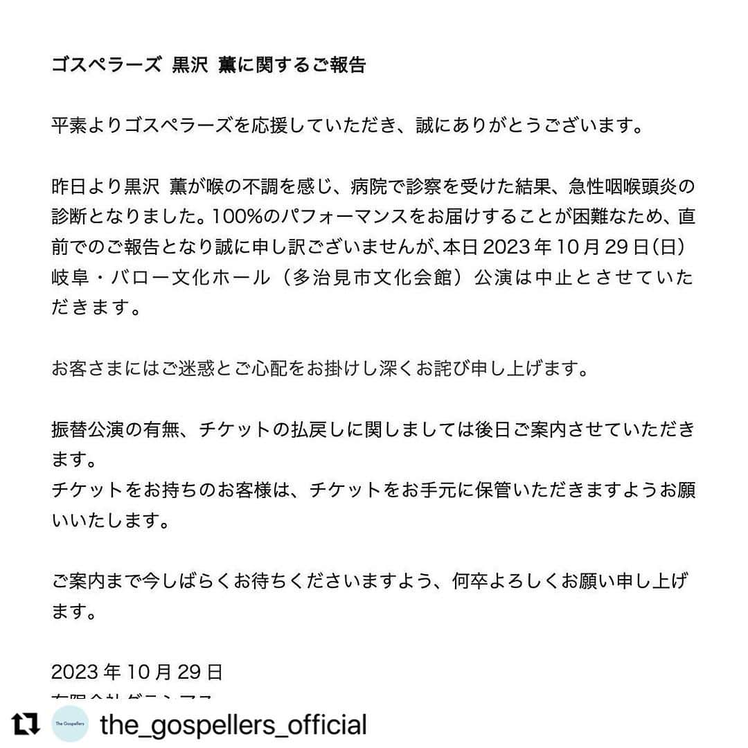 黒沢薫のインスタグラム：「#Repost @the_gospellers_official with @use.repost ・・・ . 今日の開催に向け最善を尽くしてまいりましたが、今朝チェックしてみたところ、咲夜一部の高音域で起きていた声の割れが下の音域まで広がってしまい、頼みの綱のファルセットも出なくなってしまっていました。病院で診察していただきましたが、腫れが声帯まで広がってしまっているとの診断。通常のように歌う事がほぼ不可能な状態になってしまいました。 無念です。 コンサートを楽しみにしてくださった皆様。遠方からご来場予定だった皆様。真に申し訳ございません。  事務所から今後なんらかのインフォメーションがあるはずなので、今日のチケットはそのままお持ちください。 お願いいたします。」