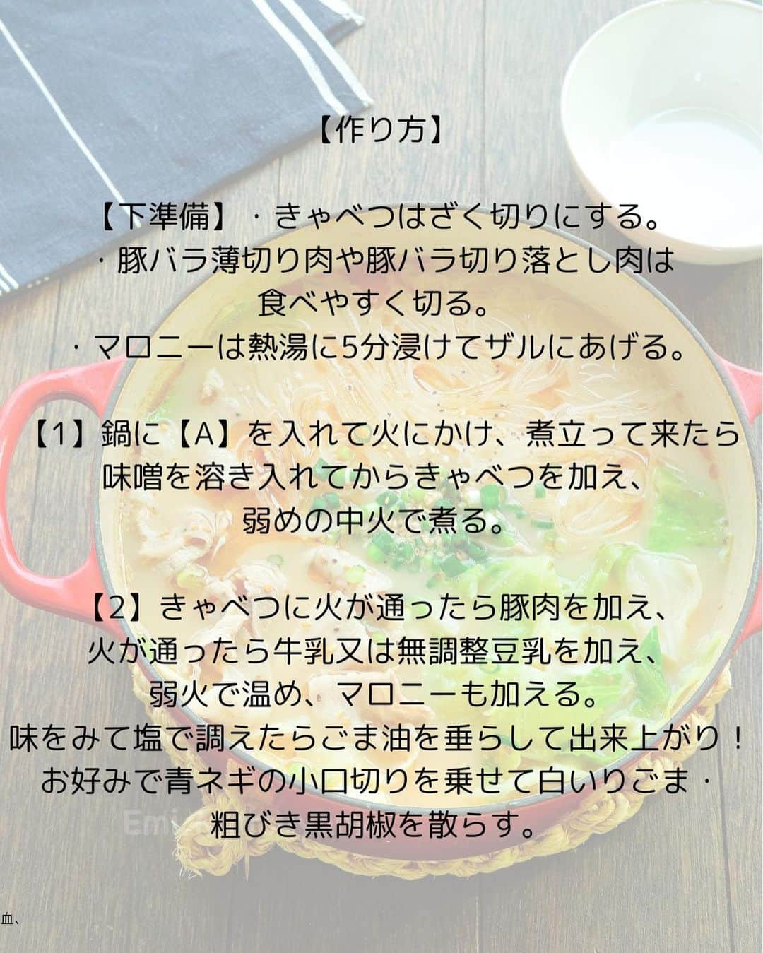 松山絵美さんのインスタグラム写真 - (松山絵美Instagram)「#レシピ有り　⁣ ※４人分・２人分の材料、作り方、薬膳効果は写真スワイプしてもご覧いただけます🙆🏻‍♀️⁣ ⁣ ⁣ ⁣ ⁣ 《豚バラとたっぷりきゃべつのとんこつ風マロニー鍋🍲》⁣ ⁣ ⁣ ⁣ コク旨なとんこつ風スープにキャベツとマロニーをたっぷり加えます🍲✨⁣ ⁣ ⁣ 薬膳効果⁣ ☆豚肉…滋養強壮に、肌の乾燥に、喉の渇きに、便秘に、ビタミンB1を多く含み、疲労回復、脳神経の働きを正常に保つ⁣ ⁣ ☆キャベツ...食欲増進、胃もたれに、胸のつかえに、胃痛に、虚弱体質に、疲れやすい人に、消化器系の潰瘍予防に⁣ ⁣ ⁣ ⁣ （調理時間：20分)⁣ -——————⁣ 【材料4人分】(２人分の分量は写真４枚目をご覧ください💁🏻‍♀️)⁣ -——————⁣ 豚バラ薄切り肉や豚バラ切り落とし肉:約200g⁣ ⁣ きゃべつ:正味約550g⁣ ⁣ マロニー:100g⁣ ⁣ (A)水:1200㏄⁣ (A)本みりん:大さじ3⁣ (A)白すりごま:大さじ2⁣ (A)鶏がらスープの素:小さじ4⁣ (A)オイスターソース:大さじ1⁣ (A)にんにくすりおろし:小さじ1～2⁣ ⁣ 味噌:大さじ2⁣ ⁣ 牛乳又は無調整豆乳:100㏄⁣ ⁣ 塩:適量⁣ ⁣ ごま油:適量⁣ ⁣ 青ネギの小口切り:お好みで⁣ 白いりごま・粗びき黒胡椒:お好みで⁣ -——————⁣ -——————⁣ 【下準備】きゃべつはざく切りにする。⁣ ⁣ 豚バラ薄切り肉や豚バラ切り落とし肉は食べやすく切る。⁣ ⁣ マロニーは熱湯に5分浸けてザルにあげる。⁣ ⁣ ⁣ ⁣ 【1】鍋に【A】を入れて火にかけ、煮立って来たら味噌を溶き入れてからきゃべつを加え、弱めの中火で煮る。⁣ ⁣ ⁣ ⁣ 【2】きゃべつに火が通ったら豚肉を加え、火が通ったら牛乳又は無調整豆乳を加え、弱火で温め、マロニーも加える。⁣ 味をみて塩で調えたらごま油を垂らして出来上がり！⁣ お好みで青ネギの小口切りを乗せて白いりごま・粗びき黒胡椒を散らす。⁣ ⁣ ⁣ ポイント⁣ ・牛乳又は豆乳を加えた後は煮立たせないようにします。⁣ ⁣ ⁣ Nadiaレシピ🆔470877⁣ レシピサイトNadiaの検索バーにレシピ🆔番号を入力してみてください⁣ https://oceans-nadia.com/⁣ ⁣ ⁣ ⁣ ⁣ ✩✩✩✩✩✩《お知らせ》✩✩✩✩✩✩⁣ 『4児ママ・松山さんの薬膳効果つき やみつき節約めし』⁣ ⁡⁣ 本書では1食1人分のおかずが100円台に収まるレシピをご紹介しています✨⁣ また「やる気のないときほど開きたい料理本」をめざして、簡単な調理法にもこだわりました。長くレパートリーに加えていただけるメニューが見つかれば、うれしいです🥹⁣ ⁡⁣ Amazon⁣ https://www.amazon.co.jp/dp/4391155567/⁣ ⁡⁣ 楽天ブックス⁣ https://books.rakuten.co.jp/rb/16605719/⁣ ⁡⁣ ⁡⁣ ⁡⁣ ⁡⁣ 《松山絵美のカンタンなことしかやらないレシピ》⁣ ⁡⁣ 【手間は省いて愛情込める】をモットーに、⁣ めんどうなことを「やらない」レシピたち。 ラクして作れるのに見映えもよくて、家族もパクパク食べてくれる！⁣ そんなレシピを100品と、調味料のご紹介や、お気に入りキッチンまわりアイテムのご紹介。私の1day ルーティーン。⁣ 薬膳アドバイスなど、コラムページもたくさんです🙌✨　　⁣ ⁡⁣ Amazon⁣ https://www.amazon.co.jp/dp/4651201350/⁣ 楽天ブックス⁣ https://books.rakuten.co.jp/rb/16974637/?l-id=search-c-item-text-03⁣ ⁡⁡⁣ ⁡⁣ ⁡⁣ ⁡⁣ ＊＊＊＊＊＊＊＊＊＊＊＊＊＊＊＊＊＊＊＊＊＊＊⁣ ⁡⁣ #ネクストフーディスト　	⁣ #Nadia⁣ #NadiaArtist⁣ #Nadiaレシピ⁣ #フーディーテーブル⁣ #レシピ⁣ #やみつきレシピ⁣ #簡単レシピ⁣ #節約レシピ⁣ #時短レシピ⁣ #今日もハナマルごはん⁣ #おうちごはんlover⁣ #おうちごはん革命⁣ #やみつき節約めし	⁣ #松山絵美のカンタンなことしかやらないレシピ⁣ #やらないレシピ⁣ #recipe⁣ #cooking⁣ #japanesefood⁣ #Koreanfood⁣ #レシピあり⁣ #レシピ付き⁣ #料理好きな人と繋がりたい⁣」10月29日 14時17分 - emi.sake