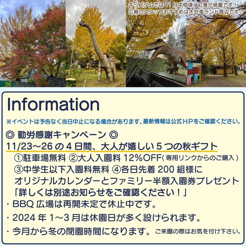 こどもの国キッズダムさんのインスタグラム写真 - (こどもの国キッズダムInstagram)「11月の営業時間は平日 9:30〜15:30 ／ 土日祝 9:30〜16:00です。  【EVENT】 ※イベントは予告なく当日中止になる場合があります。  ・3日(金/祝) ※雨天中止 ◎参加賞アリ◎ 「ゴーカートに乗ってチッパくんを探そう！」 場所：ゴーカート 受付：9:30～ 料金：アトラクション利用料のみ  ・4日(土) ■無くなり次第終了■ 「レジンクラフトでアクセサリー作り♪」 場所：サブセンター 受付：9:30～ 料金：￥800(1セット)  ・5日(日) 「ひろがるスカイ！プリキュアショー」 場所：サブセンター 野外ステージ 時間：1回目/11:00～ 　　　2回目/14:00～ 料金：観覧無料 ※天候により、ショーの内容が変更もしくは途中で中止になる場合がございます。  ・12日(日) ※雨天中止 ◎鯉が釣れたら！▶︎景品アリ◎ 「錦鯉を釣り上げろ！」 場所：つりぼり 受付：9:30～ 料金：アトラクション利用料のみ  ・19日(日) ※雨天中止 ■先着100枚■ 「親子で＼手ぶらで♪／アウトドアクッキング！　ダッチオーブンでピザ作り！」 場所：バーベキュー場 受付：10:00～14:30 料金：￥600/一枚  ・23日(日)〜12/24まで！ 毎週、土・日・祝 開催！✨ ■無くなり次第終了■ 「ウィンターワークショップ 松ぼっくりのオーナメント作り！🎄」 場所：サブセンター内 受付：10:00～14:30 料金：￥300  ・19日(日)※雨天中止 ■先着100枚■ 「親子で＼手ぶらで♪／アウトドアクッキング！　ダッチオーブンでピザ作り！」 場所：バーベキュー場 受付：10:00～14:30 料金：￥600/一枚  皆様のご参加をお待ちしております！  【INFORMATION】  ・11/5(日)は、ショー開催に伴い混雑の恐れがある為ゴーカートのライセンス講習を休止致します。 ※なお、講習以外のゴーカートのご利用は通常通り運営予定です。  ◎ 勤労感謝キャンペーン ◎ 11/23〜26の4日間、大人が嬉しい5つの秋ギフト 　①駐車場無料 ②大人入園料12％OFF(専用リンクからのご購入) 　③中学生以下入園料無料 ④各日先着200組様にオリジナルカレンダーとファミリー半額入園券プレゼント 　詳しくはこちらをご確認ください！ ・BBQ広場は再開未定で休止中です。 ・2024年1〜3月は休園日が多く設けられます。 　　詳しくはこちらをご確認ください。 ・今月から冬の閉園時間になります。ご来園の際はお気を付け下さい。  休止施設のご案内 詳しいご案内はHPの青枠「休止施設・主な対応のご案内」をご確認下さい。」10月29日 18時45分 - kodomonokunikidsdom