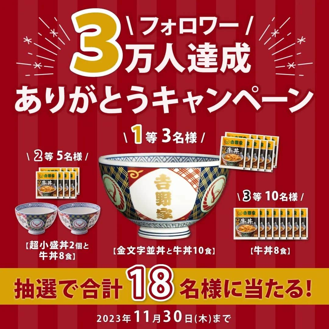 吉野家のインスタグラム：「＼✨おかげさまで✨フォロワー３万人達成！！ありがとうキャンペーン🎉／  吉野家の冷凍食品「おうち吉野家」公式アカウントは、 皆さまにご愛顧頂き、フォロワー３万人 達成することができました✨  日頃より、たくさんの方にご覧頂き、 いいねやコメントをして下さり ありがとうございます😊  感謝の気持ちを込めまして ＼✨おかげさまで✨フォロワー３万人達成！！ありがとうキャンペーン🎉／を開催致します🙌 合計18名様に、おうち吉野家限定セットをプレゼント🎁 非売品！超レアな「金文字丼」「超小盛丼」も当たるチャンス✨  【応募方法】 ①吉野家公式アカウント(@yoshinoya_co_jp)を フォローしていれば応募完了！ 今からのフォローも大歓迎です★  ②良ければコメント欄で、 「おうち吉野家の好きな商品・食べてみたい商品」をコメントして下さいね😊  こちらのキャンペーン投稿を、 いいね＆リポストやストーリーシェアして頂けると 嬉しいです✨  【応募期間】 〜2023年11月30(木)まで  【賞品】 🥇1等　金文字並丼と牛丼10食 🥈2等　超小盛丼2個と牛丼8食 🥉3等　牛丼8食  【当選者数】 🥇1等　3名様 🥈2等　5名様 🥉3等　10名様  【当選者発表】 キャンペーン終了後におうち吉野家よりInstagram上のDMにてご連絡いたします。 ⚠️偽アカウントにご注意ください⚠️ おうち吉野家の公式アカウントからは、2023年11月30日までの期間に当キャンペーンに関して当選通知のメッセージを送信することは一切ありません。 また、弊社からクレジットカード情報や口座情報をお聞きすることは決してございませんのでご注意ください。 【募集要項及びご注意】 ・キャンペーン開始から当選期間までの一定期間、アカウントをフォローしていない方は、当キャンペーンの当選対象外となります。 ・商品発送の都合上、恐れ入りますが当選者は日本国内にお住まいの方に限らせていただきます。 ・応募に関わるインターネット接続料、パケット通信料などの諸経費は、ご応募される方のご負担となります。  #おうち吉野家 #吉野家 #吉野家冷凍牛丼の具 #牛丼 #ありがとうキャンペーン #感謝の気持ちを込めて #プレゼント企画開催中 #特製丼  #冷凍食品 #料理  #インスタキャンペーン実施中 #プレゼントキャンペーン中  #プレゼント企画 #懸賞 #プレキャン  #時短レシピ #簡単レシピ #アレンジレシピ #アレンジ料理 #冷凍食品 #料理 #献立 #今日のごはん #美味しいものは幸せになれる #美味しいもの好きな人と繋がりたい #美味しいものは幸せになれる」