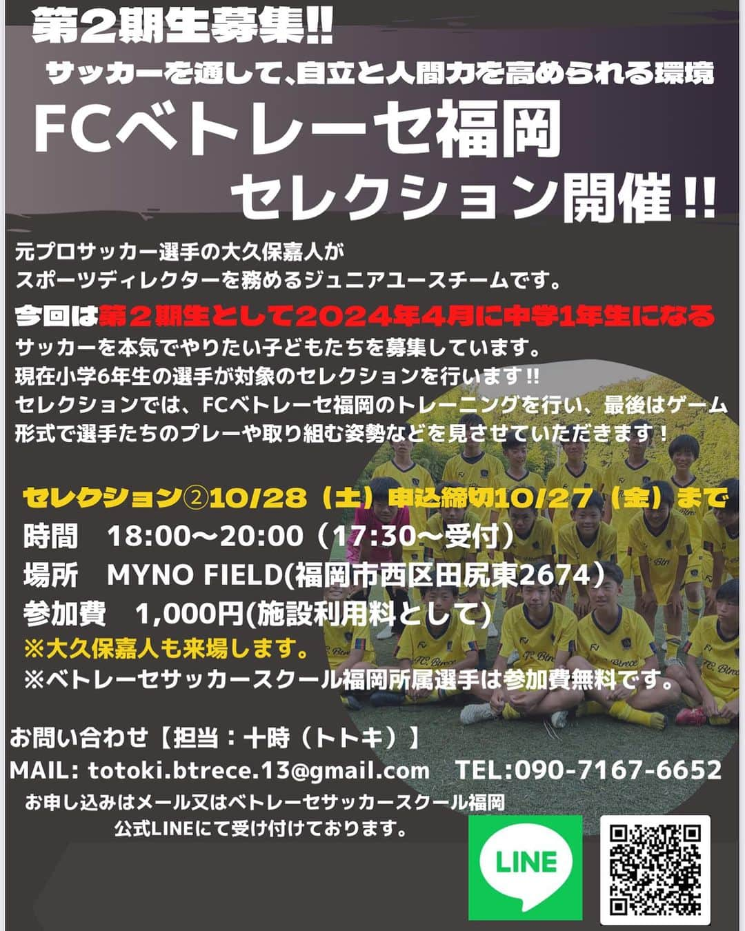 大久保嘉人のインスタグラム：「【第２期生募集中】 第２期生のセレクション参加者を募集しています。  参加申し込みは10月27日（金）までです！ まだ間に合います！！  たくさんのご参加楽しみにしております！  ★申し込み方法 ベトレーセサッカースクール福岡公式LINE またはメールにてご連絡ください！  公式LINE URL:https://page.line.me/434fxjph  Mail:totoki.btrece.13@gmail.com （件名・FCベトレーセセレクション申し込み 本文に名前、現チーム名、ポジションを投稿）  セレクション 10月28日（土）18時〜20時 （受付は17時30分からとなります）  会場→MYNO FIELDです。  #FCベトレーセ福岡 #ベトレーセサッカースクール #自社ブランド『FeV』 #福岡県#福岡市#糸島市」