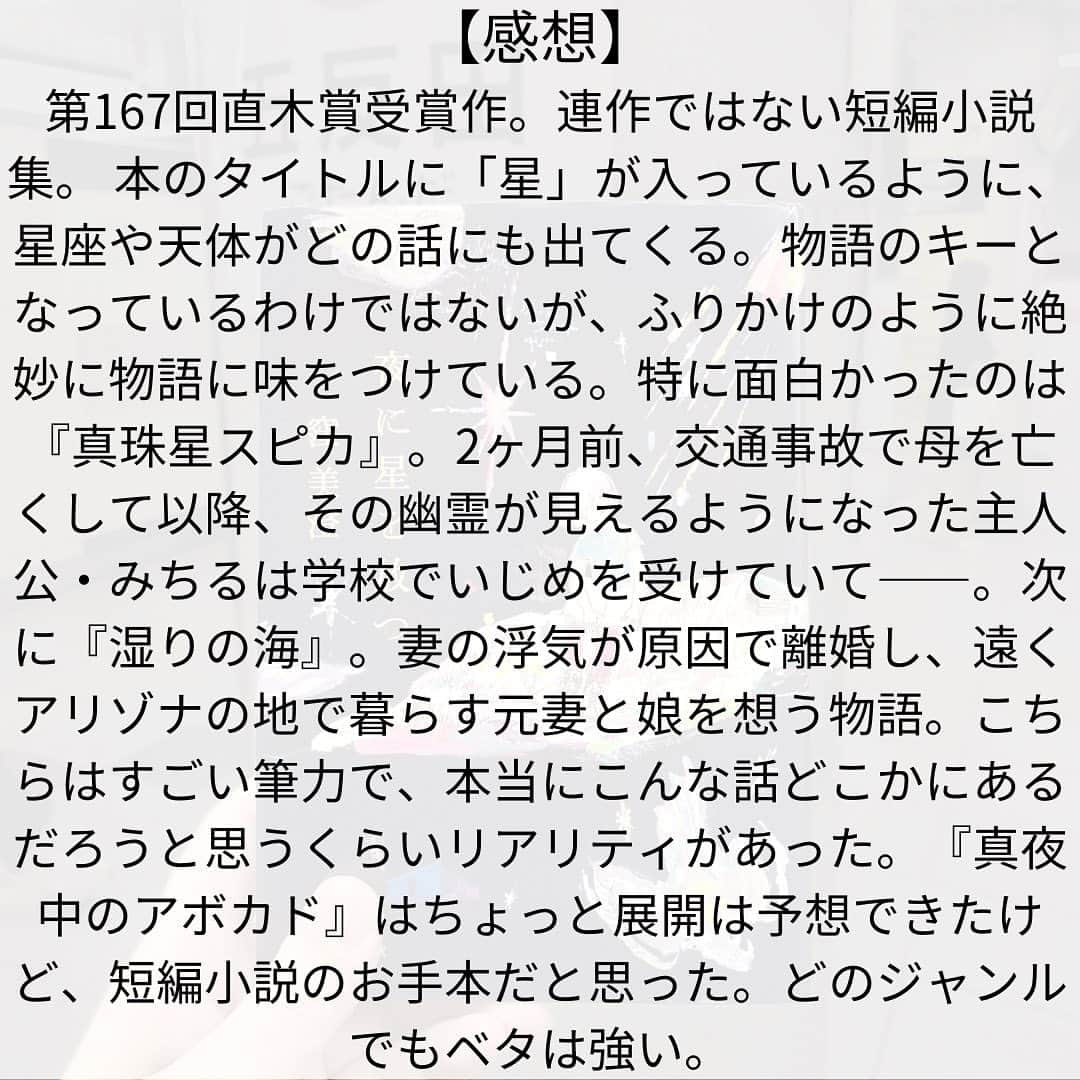 西木ファビアン勇貫さんのインスタグラム写真 - (西木ファビアン勇貫Instagram)「第167回直木賞受賞作。連作ではない短編集。  かけがえのない人間関係を失い傷ついた者たちが、再び誰かと心を通わせることができるのかを問いかける（公式より）  タイトルに「星」が入っているように、星座や天体がどの話にも出てくる。キーとなっているわけではないが、物語を煌めかせている。  ーーーーーー  「真夜中のアボカド」 32歳、双子座。コロナ禍。 マッチングアプリで婚活をする主人公・綾。 出会ったのは麻生さんという、真面目そうにみえる男性。何度か会い、付き合うことに。  ある日、秘密をうちあける。 実は一卵性の双子で、妹・弓とは3年前に死別していること。まだ気持ちの整理できていないこと。 すると、麻生さんもこんど秘密をおしえてくれるという。それからも順調に、凪のような日々をすごす。  弓には恋人の村瀬がいて、村瀬もまた弓のことを引きづりながら生きている。綾は村瀬に麻生さんのことなど色々相談しているうちに……。  部屋で育てているアボカドから芽吹いた双葉。双子の運命。双子座が絡み合う。 ちょっと展開は読めたけど、短編小説のお手本のようなお話。ベタは強いよ。  「銀紙色のアンタレス」 16歳、男子。獅子座の主人公・真(まこと)。 夏休み、海に行くためにひとりでばあちゃんの家に帰省。  『夏が来るとやっと自分の季節がやってきたという気がする。どんなに気温が上がったっていい』は全然物語の格じゃないけれど、めちゃくちゃ共感。  海の近くのばあちゃんの家に来た真は、ある女性と出会う。1歳の子供を抱いたまま海を見つめる姿に惚れたのだ。 その後、幼なじみの朝日もばぁちゃんの家にやって来て……。叶わない恋と、若さならではの不器用な誠実さを持ち合わせた姿がノスタルジックだった。  「真珠星スピカ」 2ヶ月前、交通事故で亡くなった母。その幽霊が見える主人公・みちる。父には見えていない。母の幽霊は家から出ない。  みちるは学校でいじめられていて、味方は少ない。 喜怒哀楽をストレートに出すことが恥ずかしく、いじめにもノーリアクションで対抗するが、精神的にはキツイ思いをしている。 解決したのは、古くから伝わるコックリさん……？ めっちゃ面白かった。この短編集ではナンバーワン。  「湿りの海」 主人公の妻と娘はアリゾナにいる。正確には元妻。 妻の浮気が原因で離婚し、すでに新しい父親と暮らしている。かなり引きづっている主人公。指にはまだ指輪のあと。  ある日、隣にシングルマザーが引っ越してきて、どこか似た境遇に共感する。別日に公園で出会い、会話をするようになる。そして彼女とその娘と一緒に海に行くのだが、その帰りに……。  すごい筆力。 しっとりと汗をかいた両生類のような皮膚、の例えは秀逸だった。本当にこんな話どこかにあるだろうと思うくらいリアリティがあった。  「星の随に」 随って、まにま、って読むんや。  主人公・想。両親は離婚し、父親に引き取られている。父親はその後再婚し、新しい母の渚と暮らしていたところに、弟の海が生まれる。 想はまだ渚のことを心から「母さん」と呼ぶことはできない。 本当の母さんには何で会えないのだろうと不思議に思いながら、母さんの住むマンションを車窓から見つめる。  そんな折、育児ノイローゼになる渚。想が学校から帰っても寝ていて鍵が開いておらず、マンション共有部のソファーにただ座って待っている。 助けてくれたのは、同じマンションに住む老婦人だった。 彼女は「つらい思いをするのはいつも子ども」と自分の戦争体験と重ねて話す。  ーーーー 読後感の良い話ばかりではないけれど、面白かった。切なくもある。  共感できるものばかりではないけど、どの話からも生きる力のようなものを感じた。  #本 #読書 #読書記録 #読書記録ノート  #小説 #小説好きな人と繋がりたい #小説好き  #小説が好き #本好きな人と繋がりたい  #読書好きな人と繋がりたい #bookstagram  #book #books #novel  #作家 #小説家  #fabibooks #第一芸人文芸部  #夜に星を放つ #窪美澄」10月26日 10時54分 - fabian_westwood