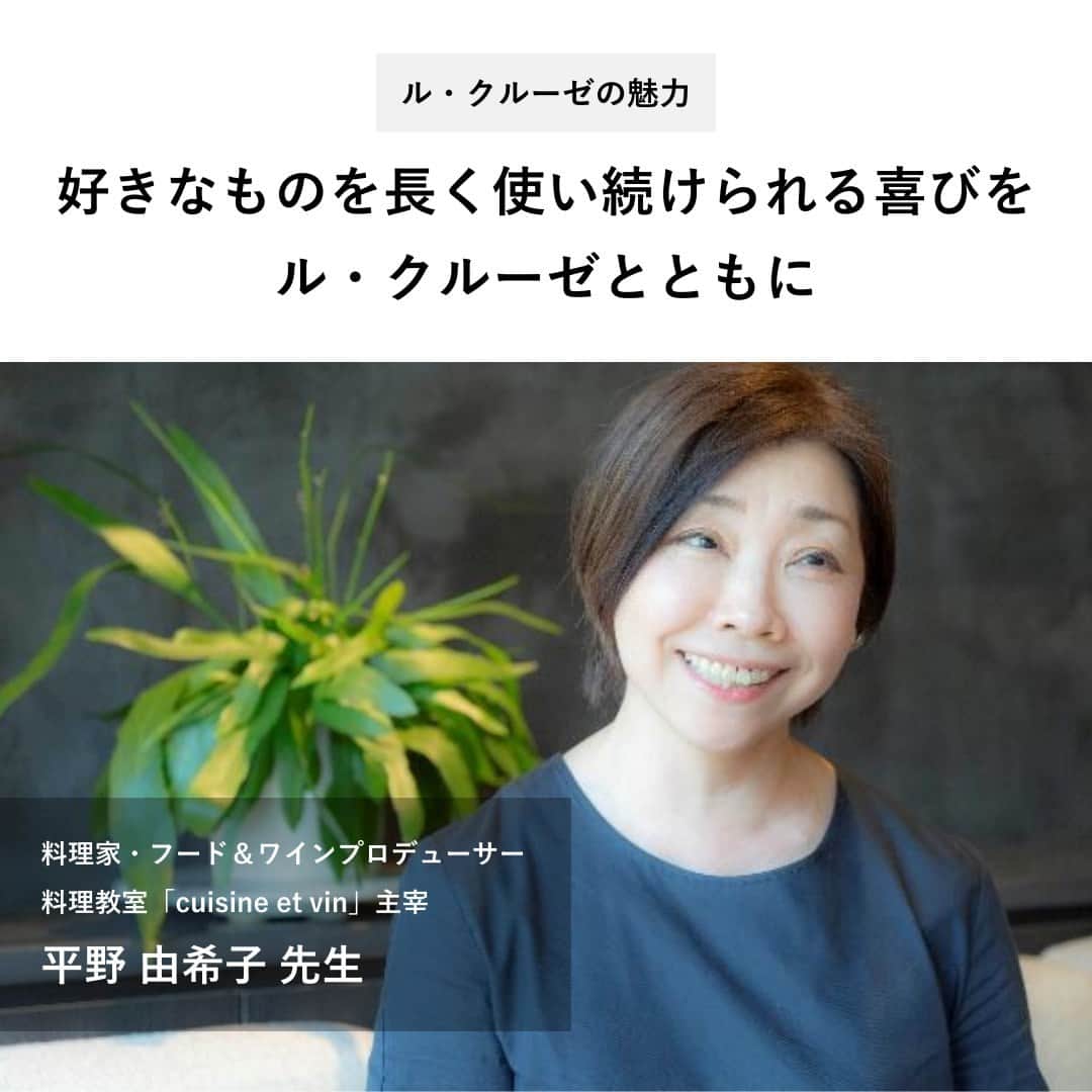 のインスタグラム：「【料理研究家 平野由希子先生がル・クルーゼを選ぶ理由】  ベストセラー「『ル・クルーゼ』だからおいしい料理」の著者としても知られる平野さん。ル・クルーゼの鍋を長く愛用する理由をお聞きしました。  平野さんのル・クルーゼ愛用ポイント ● お鍋の着色は「料理が上達した証拠」。好きなものを長く使う喜びを感じられる ●オリーブオイルと野菜、ほんの少しの水と塩だけで驚くほどおいしくなる ●作り慣れている料理の変化を楽しめる ●ル・クルーゼの鍋はどんなときも食材にしっかり熱を入れて、おいしさを引き出してくれるパートナー  インタビューの詳細は @lecreusetjapon プロフィールのリンク先「ル・クルーゼの魅力」からご確認ください。  #ルクルーゼ #lecreuset #ルクルーゼのある暮らし  #ルクルーゼごはん #テーブルウェア #テーブルコーディネート #キッチンウェア #キッチングラム #ルクルーゼのある生活 #ルクルーゼのある食卓 #食卓 #食卓グラム #キッチンツール   #料理教室 #料理初心者 #夕飯 #ライフハック #qol向上  #ルクルーゼ鍋 #鍋」