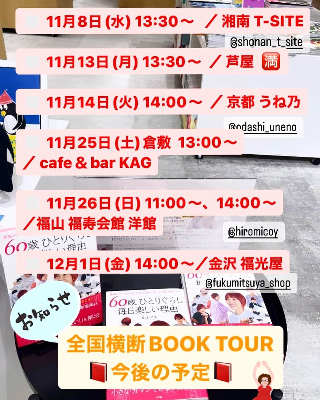山本浩未のインスタグラム：「『60歳ひとりぐらし 毎日楽しい理由』発売📕 を記念して全国横断BOOKTOUR を開催中❣️  【今後の予定】です  ▪︎ 11月8日(水) ／湘南 T-SITE  @shonan_t_site  ▪︎ 11月13日(月)／芦屋 🈵 ▪︎ 11月14日(火) ／京都 うね乃  @odashi_uneno  ▪︎ 11月25日(土)／倉敷  cafe＆bar KAG (詳細は近日公開) ▪︎ 11月26日(日)／福山 福寿会館 洋館　 @hiromicoy  ▪︎ 12月1日(金) ／金沢 福光屋　@fukumitsuya_beauty   【＆】 東京の追加あり！ ご案内は近日予定です✌🏻  #60歳ひとりぐらし毎日楽しい理由 #60歳毎日楽しい理由 #日本全国ブックツアー #山本浩未のBOOKTOUR」