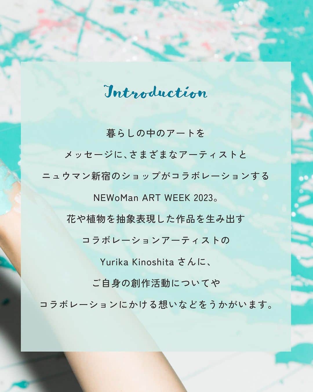 NEWoMan_officialさんのインスタグラム写真 - (NEWoMan_officialInstagram)「［ #somethingNEW_TOPICS ］   NEWoMan ART WEEK 2023 FACE NATURE with ART. COLLABORATION ARTIST SPECIAL INTERVIEW /// Yurika Kinoshita   「暮らしの中のアート」をメッセージに、 国内外で活躍する話題のアーティストと ニュウマン新宿のショップがコラボレーションし 限定商品の販売やイベントをおこなう NEWoMan ART WEEK 2023。 今回は、コラボレーションアーティストのひとりで 花農家で育った生い立ちを元に 花や植物を抽象表現した作品を描く アーティストのYurika Kinoshitaさんに スペシャルインタビューを実施しました🌼   ▶︎ Vol.1 summary ・絵を描き始めたきっかけ ・「花」を描くスタイルに至った経緯 ・ハンドドローイングの手法について ・この先やりたいことや今後の目標   インタビューは全3投稿！ つづきの記事も、ぜひご覧ください。    - - - - - - - - - - - - - - - - - - - - -    🖼 Yurika Kinoshita 展示案内 🎨 Bakurocho Art Cube（@bakurochoartcube） 東京都中央区日本橋横山町4-9　birthビル3F,4F   上記アトリエでも常設作品をご覧いただけます。 公開日は変化しますのでInstagramなどでご確認ください。   - - - - - - - - - - - - - - - - - - - - -   #NEWoMan #ニュウマン #NEWoMan新宿 #ニュウマン新宿 #NEWoManSHINJUKU #NEWoManARTWEEK2023 #NEWoManARTWEEK #ニュウマンアートウィーク #yurikakinoshita #木下友梨香 #アート #art #暮らしの中のアート #contemporaryart #paint #インタビュー #interview #花 #flower #アーティスト #コラボレーション #新宿 #tokyo」10月27日 18時12分 - newoman_shinjuku