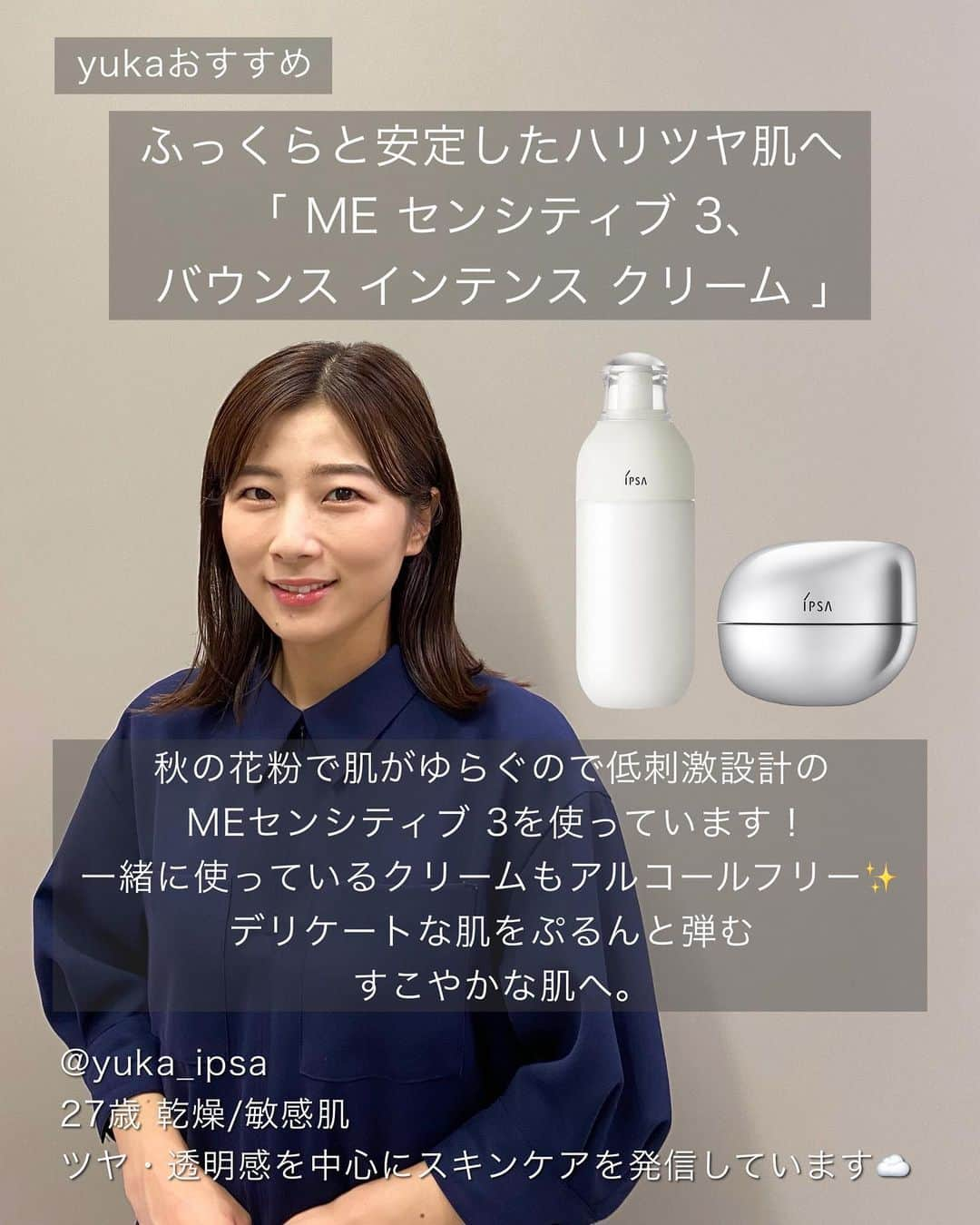 IPSA Japanさんのインスタグラム写真 - (IPSA JapanInstagram)「"イプサ レシピストの素肌に自信をつくるお手入れ"  いつでも見返せるように保存がおすすめです。  肌のスペシャリストである、イプサのレシピストが愛用する うるおいと透明感あふれる肌に導く化粧液ME(エム・イー)と、これからの時季に特におすすめしたいスキンケアアイテムをご紹介。  化粧液MEは、化粧水と乳液の機能を1本に凝縮し、忙しい毎日に、1本から基本のお手入れが叶うアイテム。 3タイプ16種から、ぴったりの1本が見つかります。  肌タイプや肌状態に合わせて、今必要なお手入れをはじめませんか。 MEは、店頭やオンラインでのカウンセリング・肌測定だけでなく、スマートフォンによる撮影と質問でセルフチェックができるオンライン肌測定からも最適な1本を見つけることができます。  またレシピストの各Instagramアカウントでは、 アイテムの詳しい使用方法やHow to動画などをアップしていますので、ぜひご覧ください。  -----------------  ◯ME(医薬部外品) 8種  税込 7,150円 (本体 6,200円)  ◯ME センシティブ4種  税込 6,050円 (本体 5,500円)  ◯ME アルティメイトe(医薬部外品) 4種  税込 11,000円 (本体 10,000円)  〇クリアアップローション 1 税込 3,850円 (本体 3,500円 )  〇リファイニングローション 税込 8,250円 (本体 7,500円 )  〇ルミナイジング クレイe 税込 4,400円 (本体 4,000円 )  〇バウンス インテンス クリーム 税込 9,900円 (本体 9,000円 )  〇ターゲットエフェクト アドバンスト G（医薬部外品） 税込 14,300円 (本体 13,000円 )  〇バリアセラム 税込 5,500円 (本体 5,000円 )  〇スキンケアパウダー（医薬部外品） 税込 5,500円 (本体 5,000円 )  <レシピスト> @arisa_ipsa @anna_ipsa @akane_ipsa @aya_ipsa @mikoto_ipsa @yuka_ipsa @mio_ipsa  #IPSA  #イプサ #ME #エムイー #MEアルティメイト #アルティメイト #MEセンシティブ #素肌 #高保湿スキンケア #保湿スキンケア #保湿ケア #乾燥対策 #乾燥ケア #肌荒れ #ニキビ予防 #拭き取り化粧水 #拭き取りローション #毛穴レス肌 #毛穴ケア #角質ケア #スキンケアクリーム #保湿クリーム #スキンケアパウダー #ナイトパウダー #冬のスキンケア #インナードライ #インナードライ肌 #おすすめコスメ紹介 #おすすめスキンケア #冬のスキンケア」10月27日 19時00分 - ipsa_jp