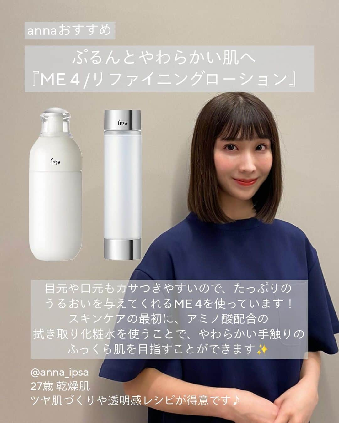 IPSA Japanさんのインスタグラム写真 - (IPSA JapanInstagram)「"イプサ レシピストの素肌に自信をつくるお手入れ"  いつでも見返せるように保存がおすすめです。  肌のスペシャリストである、イプサのレシピストが愛用する うるおいと透明感あふれる肌に導く化粧液ME(エム・イー)と、これからの時季に特におすすめしたいスキンケアアイテムをご紹介。  化粧液MEは、化粧水と乳液の機能を1本に凝縮し、忙しい毎日に、1本から基本のお手入れが叶うアイテム。 3タイプ16種から、ぴったりの1本が見つかります。  肌タイプや肌状態に合わせて、今必要なお手入れをはじめませんか。 MEは、店頭やオンラインでのカウンセリング・肌測定だけでなく、スマートフォンによる撮影と質問でセルフチェックができるオンライン肌測定からも最適な1本を見つけることができます。  またレシピストの各Instagramアカウントでは、 アイテムの詳しい使用方法やHow to動画などをアップしていますので、ぜひご覧ください。  -----------------  ◯ME(医薬部外品) 8種  税込 7,150円 (本体 6,200円)  ◯ME センシティブ4種  税込 6,050円 (本体 5,500円)  ◯ME アルティメイトe(医薬部外品) 4種  税込 11,000円 (本体 10,000円)  〇クリアアップローション 1 税込 3,850円 (本体 3,500円 )  〇リファイニングローション 税込 8,250円 (本体 7,500円 )  〇ルミナイジング クレイe 税込 4,400円 (本体 4,000円 )  〇バウンス インテンス クリーム 税込 9,900円 (本体 9,000円 )  〇ターゲットエフェクト アドバンスト G（医薬部外品） 税込 14,300円 (本体 13,000円 )  〇バリアセラム 税込 5,500円 (本体 5,000円 )  〇スキンケアパウダー（医薬部外品） 税込 5,500円 (本体 5,000円 )  <レシピスト> @arisa_ipsa @anna_ipsa @akane_ipsa @aya_ipsa @mikoto_ipsa @yuka_ipsa @mio_ipsa  #IPSA  #イプサ #ME #エムイー #MEアルティメイト #アルティメイト #MEセンシティブ #素肌 #高保湿スキンケア #保湿スキンケア #保湿ケア #乾燥対策 #乾燥ケア #肌荒れ #ニキビ予防 #拭き取り化粧水 #拭き取りローション #毛穴レス肌 #毛穴ケア #角質ケア #スキンケアクリーム #保湿クリーム #スキンケアパウダー #ナイトパウダー #冬のスキンケア #インナードライ #インナードライ肌 #おすすめコスメ紹介 #おすすめスキンケア #冬のスキンケア」10月27日 19時00分 - ipsa_jp