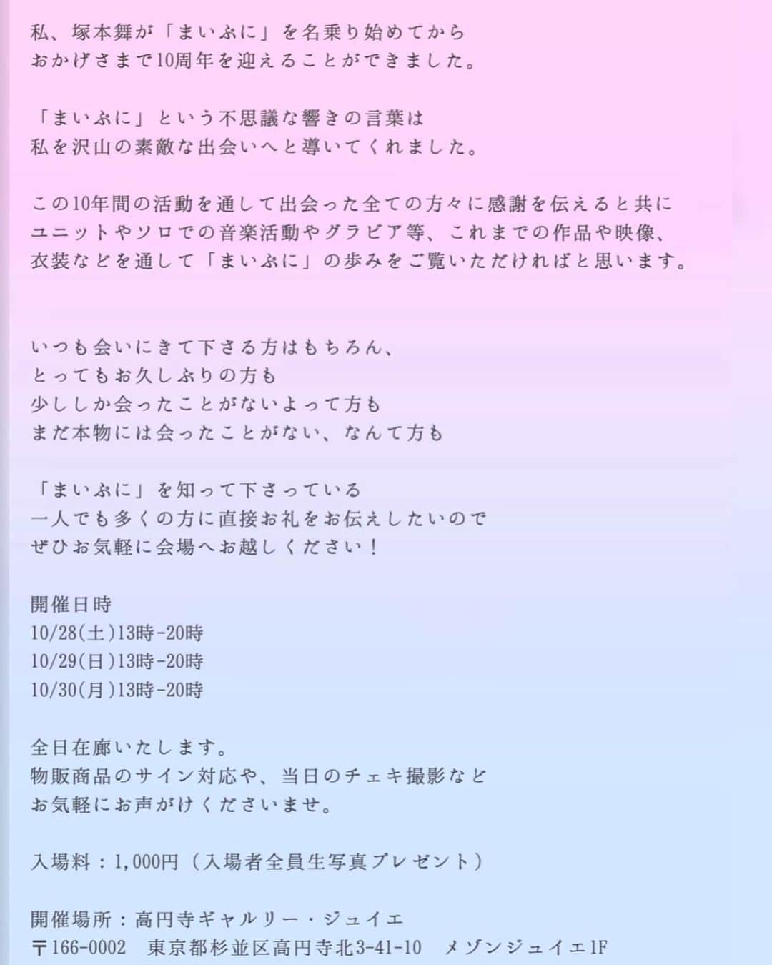 塚本舞さんのインスタグラム写真 - (塚本舞Instagram)「本日から！毎日在廊！ #まいぷに活動10周年記念展🌸 ⁡ 10/28(土)13時-20時 10/29(日)13時-20時 10/30(月)13時-20時 ⁡ 会場 高円寺ギャルリー・ジュイエ @galeriejuillet   ご購入いただいた商品(グッズやチェキなど)は、 お時間や混雑状況が許す限り、サイン対応させていただきたいと思っております🫡  お気軽にお声がけくださいませ💕 ⁡ ⁡会場に来て下さるみなさまにお願いがあります🙇 差し入れをご用意していただけるのはとてもありがたいのですが、小麦食品（洋菓子など）はアレルギーが出てしまって食べられません😭ごめんなさい😭 また当日は頭が回らない可能性が非常に高いので、話しかけて下さる際はユーザーネームなどを名乗っていただけると大変助かります🙏 ⁡ 会場内は撮影OKなのですが、他の方の写り込みにご注意ください🙇私につきましてもツーショットチェキやソロショットの販売をしておりますので、写り込みにご注意いただけると幸いです  またプロジェクターの映像は動画撮影NGでお願い致します🙅‍♀️  ⁡ ハッシュタグ #まいぷに活動10周年記念展 をつけて 感想など是非投稿してくださいね✨ ⁡ これまでいただいたファンアートなども沢山展示させていただいています🎈 本当にありがとうございます！」10月28日 8時57分 - maipuni