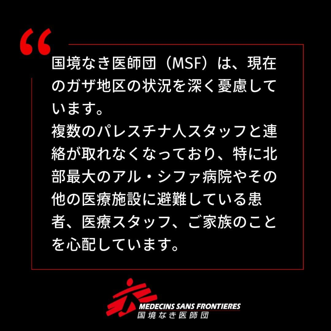 国境なき医師団さんのインスタグラム写真 - (国境なき医師団Instagram)「【ガザにいるスタッフと連絡が取れなくなっています】  国境なき医師団（MSF）は、現在のガザ地区の状況を深く憂慮しています。複数のパレスチナ人スタッフと連絡が取れなくなっており、特に北部最大のアル・シファ病院やその他の医療施設に避難している患者、医療スタッフ、ご家族のことを心配しています。  MSFはガザ地区全域のすべての医療施設、医療スタッフ、民間人を明確に保護することを求めます。  👇パレスチナ・ガザ地区についての詳しい情報は、プロフィールのリンクからウェブサイトへ @msf_japan  #国境なき医師団 #MSF #ガザ #ガザ地区 #パレスチナ #医療援助 #人道援助」10月28日 11時00分 - msf_japan