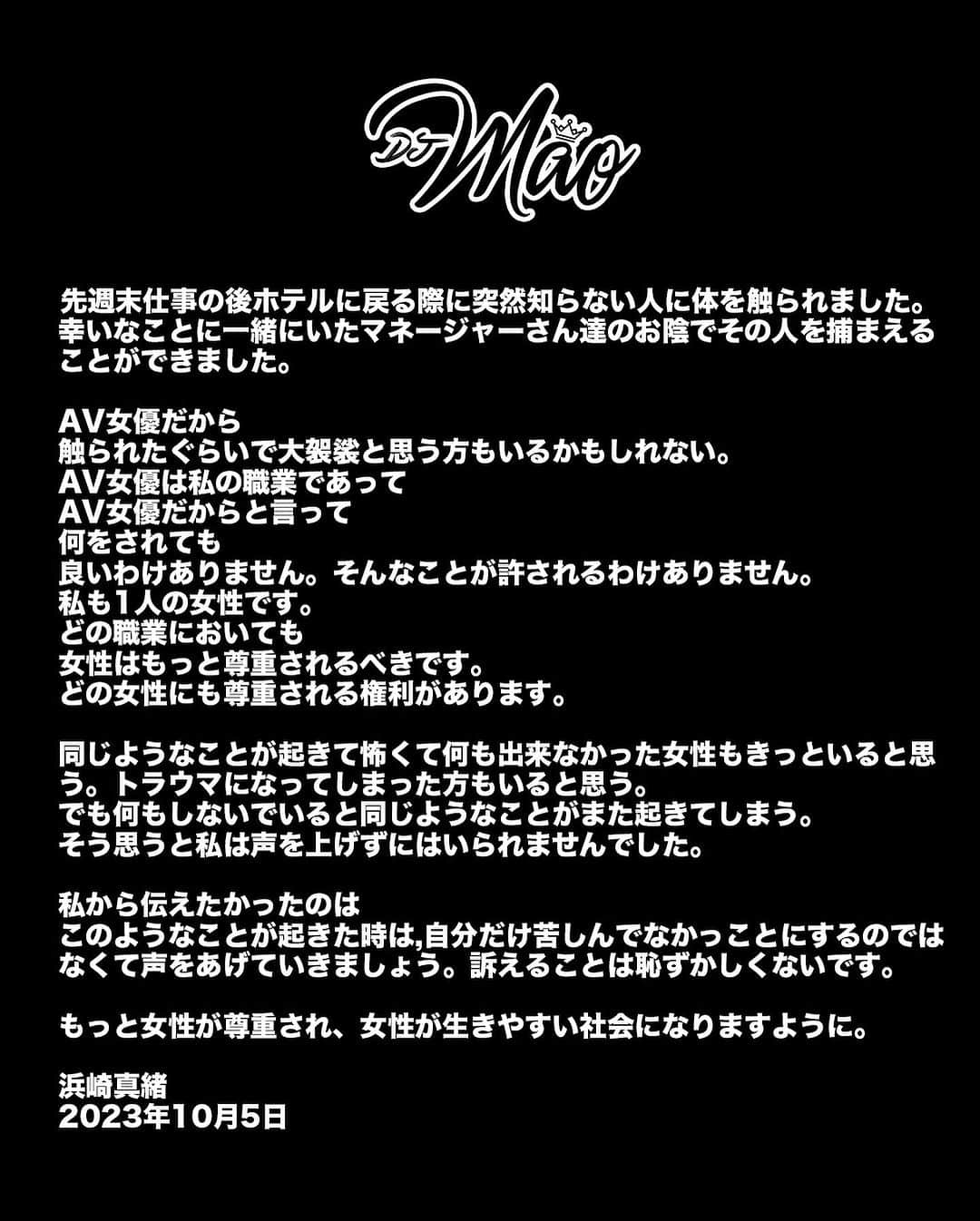 浜崎真緒のインスタグラム：「先週末仕事の後ホテルに戻る際に突然知らない人に体を触られました。幸いなことに一緒にいたマネージャーさん達のお陰でその人を捕まえることができました。  AV女優だから 触られたぐらいで大袈裟と思う方もいるかもしれない。 AV女優は私の職業であって AV女優だからと言って 何をされても 良いわけありません。そんなことが許されるわけありません。 私も1人の女性です。 どの職業においても 女性はもっと尊重されるべきです。 どの女性にも尊重される権利があります。  同じようなことが起きて怖くて何も出来なかった女性もきっといると思う。トラウマになってしまった方もいると思う。 でも何もしないでいると同じようなことがまた起きてしまう。 そう思うと私は声を上げずにはいられませんでした。  私から伝えたかったのは このようなことが起きた時は,自分だけ苦しんでなかっことにするのではなくて声をあげていきましょう。訴えることは恥ずかしくないです。  もっと女性が尊重され、女性が生きやすい社会になりますように。  Last weekend, when I returned to the hotel after my performance, I unexpectedly encountered a stranger touching my body from behind. Luckily, my manager and assistants intervened and caught the man in time.  What I want to express is that as a woman, every woman deserves respect. Perhaps some people believe that as an adult film actress, I invite such touches and create a fuss about it. But it's important to understand that it's just a profession. It doesn't give anyone the right to behave unlawfully. I am a woman too, and just because of my work, I shouldn't have to suffer in silence when faced with harassment.  Finally, I hope all women will not stay silent when these incidents occur. It contributes to an unhealthy trend that we must address. We need to come forward and not tolerate such behavior.  上週末在演出後回酒店時在街上突然遇到有一個陌生人從後觸摸我的身體。而當時很幸運同行的經紀人及助手及時把這個人抓住。  這事情令我想表達的是，作為女性。每位女性都應該得到尊重。可能大眾認為一個AV女優為什麼給人摸一下就大做文章。但是我想請大家清楚明白。這只是一個職業。而不是這職業可以令你無法無天地對待。我也是一名女性。不能因為工作身份受到騷擾而沉默。  最後希望當所有女性遇上這種事情時不要沉默。因為這是助長歪風。我們需要站出來的。不能姑息。  浜崎真緒 2023年10月5日」