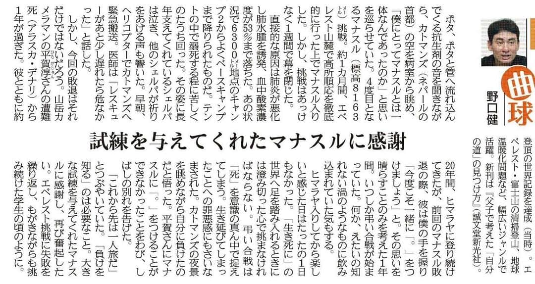 野口健のインスタグラム：「本日の産経新聞、連載コラムです。 ぜひ、ご覧ください。  産経新聞　2023年10月5日掲載 直球＆曲球「試練を与えてくれたマナスルに感謝」  ポタ、ポタと管へ流れ込んでくる抗生剤の音を聞きながら、カトマンズ（ネパールの首都）の空を病室から眺め、「僕にとってマナスルとは一体なんであったのか」と思いを巡らせていた。４度目となるマナスル（標高８１６３メートル）挑戦。約１カ月間、エベレスト山麓で高所順応を徹底的に行った上でマナスル入りした。しかし、挑戦はあっけなく１週間で幕を閉じた。  直接的な原因は肺炎が悪化し肺水腫を誘発、血中酸素濃度が５３％まで落ちた。あの状況で６３００メートル地点のキャンプ２からよくベースキャンプまで下りられたものだ。テントの中で溺死する程に苦しくのたうち回った。その姿に長年支えてくれているシェルパは泣き、他のシェルパが祈りをあげる声も響いた。早朝、ヘリコプターでカトマンズへ緊急搬送。医師は「レスキューがあと少し遅れたら危なかった」と話した。  しかし、今回の敗退はそれだけではないだろう。山岳カメラマンの平賀淳（ひらがじゅん）さんの遭難死（アラスカ・デナリ）から１年が過ぎた。彼とともに約２０年間、ヒマラヤに登り続けてきたが、前回のマナスル敗退の際、彼は僕の手を握り「今度こそ一緒に『。』をつけましょう」と。その思いを晴らすことのみを考えた１年間。いつしか弔い合戦が始まっていた。何か、えたいの知れない渦のようなものにのみ込まれていた気もする。  ヒマラヤ入りしてから楽しいと感じた日はたったの１日もなかった。「生き死に」の世界へ足を踏み入れるときには澄み切った心で挑まなければならない。弔い合戦は「死」を意識の真ん中で捉えてしまう。生き延びてしまったことへの罪悪感にもさいなまれた。  カトマンズの夜景を眺めながら自分に負けたのだと悟った。平賀さんにマナスルに「。」をつけることができなかったことをわび、しばしの別れを告げた。  「これから先は一人旅だ」とつぶやいていた。「負けを知る」のは必要なこと。大きな試練を与えてくれたマナスルに感謝し、再び奮起したい。エベレスト挑戦に失敗を繰り返し、もがきながらも挑み続けた学生の頃のように。  #野口健 #マナスル」