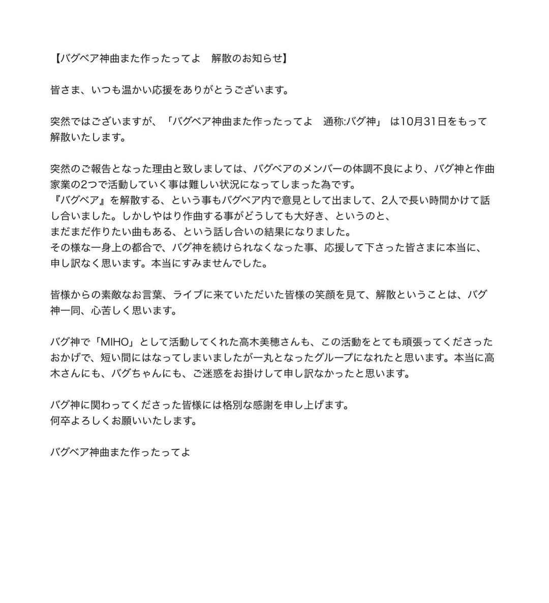 高木美穂さんのインスタグラム写真 - (高木美穂Instagram)「私が活動していた、バグ神は解散する運びとなりました。 応援していただいた皆様、このような形でのご報告になってしまったこと、突然の発表になってしまったこと、本当に申し訳ございません。  皆さんの温かい応援が、とても嬉しくて、とてもありがたいもので、 何にも変えられない私にとっての宝物です。  私は、今後についてはまだ何も考えられていませんが、皆さんからいただいた応援に恩返しできるよう精一杯頑張ります。  これからも高木美穂をよろしくお願いいたします。」10月5日 14時01分 - takagi_miho_