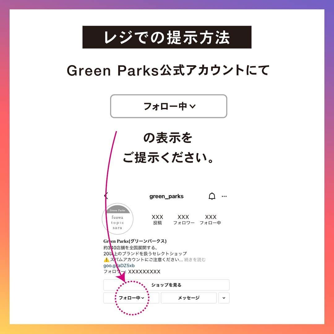 Green Parks(グリーンパークス) さんのインスタグラム写真 - (Green Parks(グリーンパークス) Instagram)「【フォロー画面ご提示で5%OFF！】 2023/10/6(金)-2023/10/19(木)期間中、 Green Parks公式instagramアカウント (@green_parks)の フォロー画面をレジにてご提示で 🎉お会計からさらに5%OFF‼︎🎉  ぜひご友人やご家族にもこちらの投稿をシェアして 皆様でご利用ください♪  ▶︎▶︎▶︎画像をスワイプしてご提示方法をCHECK  ⚠️なりすましのスパムアカウントにご注意ください⚠️ フォローで割引対象となる 公式アカウントは以下のアカウントのみです！ ■公式アカウント：@green_parks  ・店内全商品が対象です。　 ・本クーポンは、現金・金券とは交換できません。 ・本クーポンは、有効期間が経過した後は一切ご利用いただけません。 ・本クーポンは海外・アウトレット店舗を除く、 　全国のGreen Parks店舗でご利用できます。  それ以外のブランドではご利用いただけません。 ・本クーポンは何度でもご利用可能です。 ・本クーポンは、他の割引と併用可能です。 ・本クーポンは、オンラインショップではご利用いただけません。   お問い合わせ先： 株式会社ストライプインターナショナルCRチーム 0120-659-591 （月曜日～金曜日までの午前9時～午後5時）  #GreenParks #グリーンパークス」10月5日 20時33分 - green_parks