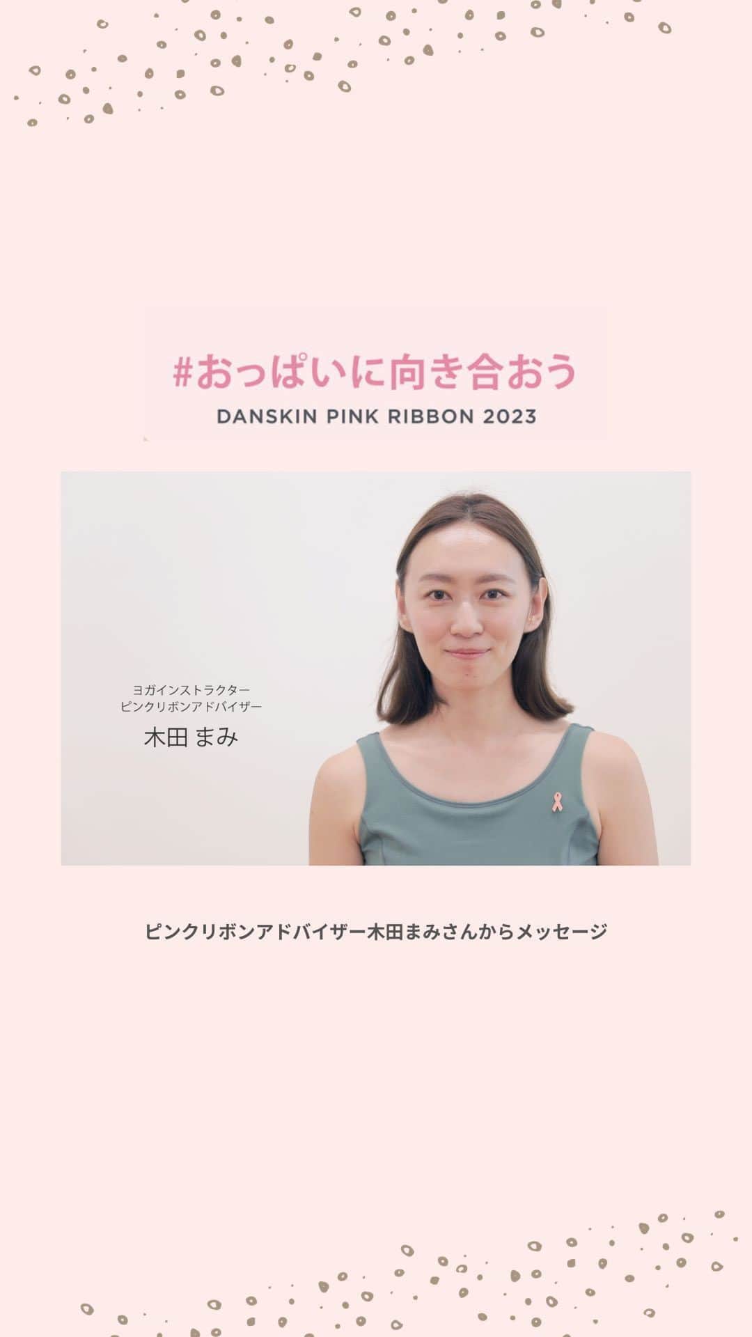 DANSKIN Japanのインスタグラム：「【PINK RIBBON】 ダンスキンアンバサダーであり、ピンクリボンアドバイザーである木田まみさん @mami_maulea によるメッセージをお届けします。  ─────  私は乳がんサバイバーです。  検診で乳がんが見つかったとき、 まさか自分が乳がんになるとは思ってもいませんでしたが、 自ら進んで検診したおかげで早期発見できたことを感謝しています。  検診とは自分の体を知ること。 私達が伝えたいのはがんの怖さではなく、知ることの大切さです。  ダンスキンは、スポーツのある生活やピンクリボン活動を通じて、 すべての女性の笑顔をサポートする存在でありたいと願っています。  ─────  ダンスキンブランドサイトではピンクリボン特集を公開中です。プロフィールTOPのURLよりぜひご覧ください。  #danskin #danskinjapan #ダンスキン #こころとからだ #わたしを生きる #おっぱいに向き合おう #ピンクリボン #ピンクリボン2023」