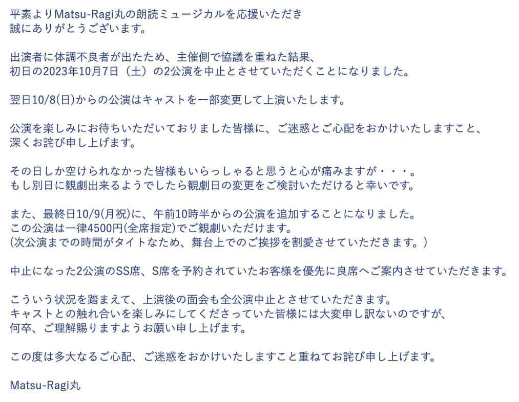 水野愛日のインスタグラム：「【まつらぎ丸より10月7日(土)初日公演中止のお知らせ】  平素よりMatsu-Ragi丸の朗読ミュージカルを応援いただき誠にありがとうございます。  出演者に体調不良者が出たため、主催側で協議を重ねた結果、  初日の2023年10月7日（土）の2公演を中止とさせていただくことになりました。  翌日10/8(日)からの公演はキャストを一部変更して上演いたします。   降板：渡邉晃　羽野わかな　村上このみ  それに伴い、チノ役が　本越ゆうとに変更になります。  ※こちらの3名扱いでご予約された方で10/8以降の公演のキャンセルを希望される方はご連絡ください。  ブログのお問い合わせフォームからでも、こちらのメールアドレスからでも大丈夫です。  （　matsu.ragi.maru★gmail.com　）★を@に変えてください。  公演を楽しみにお待ちいただいておりました皆様に、ご迷惑とご心配をおかけいたしますこと、  深くお詫び申し上げます。  その日しか空けられなかった皆様もいらっしゃると思うと心が痛みますが・・・。  もし別日に観劇出来るようでしたら観劇日の変更をご検討いただけると幸いです。  また、最終日10/9(月祝)に、午前10時半からの公演を追加することになりました。  この公演は一律4500円(全席指定)でご観劇いただけます。 (次公演までの時間がタイトなため、舞台上でのご挨拶を割愛させていただきます。)  中止になった2公演のSS席、S席を予約されていたお客様を優先に良席へご案内させていただきます。   こういう状況を踏まえて、上演後の面会も全公演中止とさせていただきます。  キャストとの触れ合いを楽しみにしてくださっていた皆様には大変申し訳ないのですが、何卒、ご理解賜りますようお願い申し上げます。  この度は多大なるご心配、ご迷惑をおかけいたしますこと重ねてお詫び申し上げます。  Matsu-Ragi丸    Matsu-Ragi丸 第4回公演　朗読ミュージカル 「CAROL〜gang star & downtown princess〜」  シアター：武蔵野芸能劇場   タイムスケジュール 2023年10月8日（日） 14:00  18:00   9日(月祝)  10:30　  14:00 受付は開演の45分前、開場は開演の30分前になります。 途中休憩はありません。  ★★★★★★★★★★★  7日(土)に観劇を予定し、楽しみにして下さっていた皆様、このような事になり大変申し訳ございません。  降板になってしまったキャストのぶんも、精一杯お届けしようと思っております。 また、もしお時間等許しましたら追加公演含め、他日程への変更も、ご検討頂けましたら幸いです。  ストーリーハイライトの予約フォームリンクより申し込んでいただけばそのまま変更出来ますが、もし不安がございましたら、この件に関してのみDMいただきましたら対応させていただきます。  水野愛日」