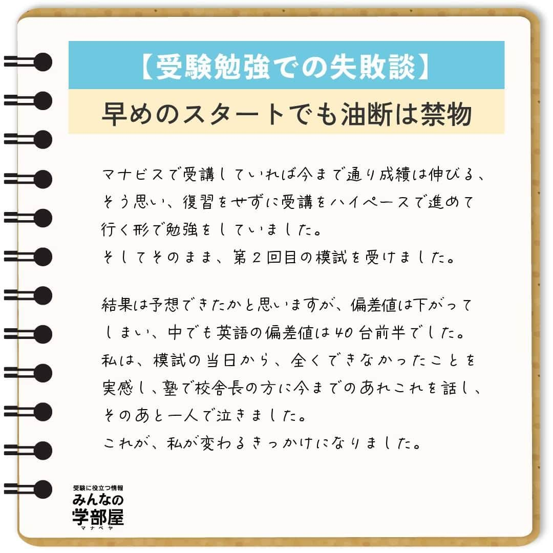 【公式】河合塾マナビスさんのインスタグラム写真 - (【公式】河合塾マナビスInstagram)「. 【受験勉強での失敗談】 ～早めのスタートでも油断は禁物～  私の失敗は、2年生の夏から塾に通っていることに安心してしまったことです。 私の周りの友人はまだ塾に通っておらず、「私は早くから通っている」という気持ちで3年生の夏前まで過ごしてしまいました。 塾に通っていたということもあり、2年生の模試や、3年生の第1回目の模試の成績が、周りの人よりも良かったことも影響したと思います。 マナビスで受講していれば今まで通り成績は伸びる、そう思い、復習をせずに受講をハイペースで進めて行く形で勉強をしていました。 そしてそのまま、第2回目の模試を受けました。  結果は予想できたかと思いますが、偏差値は下がってしまい、中でも英語の偏差値は40台前半でした。 私は、模試の当日から、全くできなかったことを実感し、塾で校舎長の方に今までのあれこれを話し、そのあと一人で泣きました。 これが、私が変わるきっかけになりました。  それから、時間はかかりますが、今まで復習しなかった分の受講の見直しや、弱点の徹底強化のため、単語、長文などありとあらゆる方向から勉強をし直しました。 また、模試の結果を見てこのままでは本当に志望校にはいけない、今まで通っていた時間が無駄になってしまうと奮起し、改めて志望校への気持ちと、受験までのプロセスを見直しました。 そして、開館から閉館まで毎日必死に勉強する日々を送り、第3回目の模試で、受験科目全て偏差値60以上、英語は62をマークしました。 それからもモチベーションを保ち続け、無事に志望校に合格することができました。 受験勉強を始めるタイミングは人それぞれですが、成長のスピードは、個人の頑張り次第です。 特に早く受験勉強を始めていた高3生、今すでに受験を意識して勉強をしている高1、2生のみなさんにも、きっと私のような気待ちを抱いている人がいると思います。 しかし、勉強は一朝一夕ではありません。早く始めている人は、復習をしなければ、その分昔やったことはすぐに忘れてしまいます。自分が早くから始めている、今は模試の成績がいいと思っていると、すぐに周りの努力している人たちに追いつかれ、追い抜かれます。  志望校への気持ちを一番に持ち、自分はまだまだと謙虚な気持ちを持ちつつ、日々努力して行くことが、受験を成功させるための一番大切で、必要なことだと思います。  https://bit.ly/2zEMzBy 投稿：Chang(アシスタントアドバイザー)  早めのスタートは、余裕をもって勉強に取り組めることが大きなメリット。だからこそ、その余裕が油断に変わってしまわないように気を付けましょう！ コツコツ謙虚に進んで、早期スタートのアドバンテージを何倍にもしてくださいね！  #河合塾 #マナビス #河合塾マナビス #マナグラム #みんなの学部屋 #勉強垢さんと一緒に頑張りたい #テスト勉強 #勉強記録 #努力は必ず報われる #がんばりますがんばろうね #勉強垢サント繋ガリタイ #勉強頑張る #勉強法 #高1勉強垢 #高2勉強垢 #高3勉強垢 #スタディープランナー #頑張れ受験生 #第一志望合格し隊 #受験生勉強垢 #目指せ努力型の天才 #努力は裏切らない #努力型の天才になる #勉強垢さんと頑張りたい #勉強勉強 #志望校合格 #スタート #失敗」10月6日 16時00分 - manavis_kj