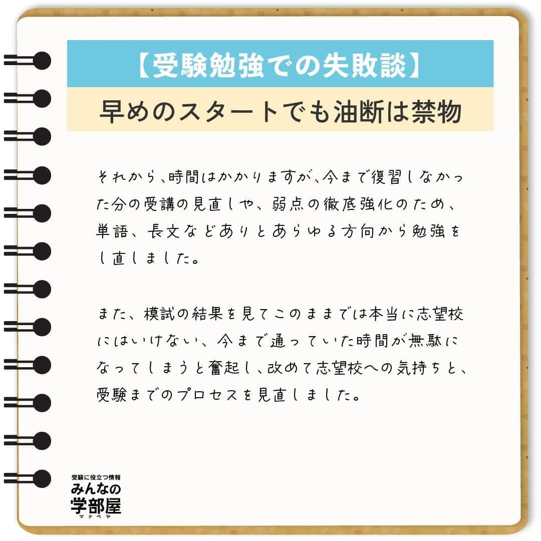 【公式】河合塾マナビスさんのインスタグラム写真 - (【公式】河合塾マナビスInstagram)「. 【受験勉強での失敗談】 ～早めのスタートでも油断は禁物～  私の失敗は、2年生の夏から塾に通っていることに安心してしまったことです。 私の周りの友人はまだ塾に通っておらず、「私は早くから通っている」という気持ちで3年生の夏前まで過ごしてしまいました。 塾に通っていたということもあり、2年生の模試や、3年生の第1回目の模試の成績が、周りの人よりも良かったことも影響したと思います。 マナビスで受講していれば今まで通り成績は伸びる、そう思い、復習をせずに受講をハイペースで進めて行く形で勉強をしていました。 そしてそのまま、第2回目の模試を受けました。  結果は予想できたかと思いますが、偏差値は下がってしまい、中でも英語の偏差値は40台前半でした。 私は、模試の当日から、全くできなかったことを実感し、塾で校舎長の方に今までのあれこれを話し、そのあと一人で泣きました。 これが、私が変わるきっかけになりました。  それから、時間はかかりますが、今まで復習しなかった分の受講の見直しや、弱点の徹底強化のため、単語、長文などありとあらゆる方向から勉強をし直しました。 また、模試の結果を見てこのままでは本当に志望校にはいけない、今まで通っていた時間が無駄になってしまうと奮起し、改めて志望校への気持ちと、受験までのプロセスを見直しました。 そして、開館から閉館まで毎日必死に勉強する日々を送り、第3回目の模試で、受験科目全て偏差値60以上、英語は62をマークしました。 それからもモチベーションを保ち続け、無事に志望校に合格することができました。 受験勉強を始めるタイミングは人それぞれですが、成長のスピードは、個人の頑張り次第です。 特に早く受験勉強を始めていた高3生、今すでに受験を意識して勉強をしている高1、2生のみなさんにも、きっと私のような気待ちを抱いている人がいると思います。 しかし、勉強は一朝一夕ではありません。早く始めている人は、復習をしなければ、その分昔やったことはすぐに忘れてしまいます。自分が早くから始めている、今は模試の成績がいいと思っていると、すぐに周りの努力している人たちに追いつかれ、追い抜かれます。  志望校への気持ちを一番に持ち、自分はまだまだと謙虚な気持ちを持ちつつ、日々努力して行くことが、受験を成功させるための一番大切で、必要なことだと思います。  https://bit.ly/2zEMzBy 投稿：Chang(アシスタントアドバイザー)  早めのスタートは、余裕をもって勉強に取り組めることが大きなメリット。だからこそ、その余裕が油断に変わってしまわないように気を付けましょう！ コツコツ謙虚に進んで、早期スタートのアドバンテージを何倍にもしてくださいね！  #河合塾 #マナビス #河合塾マナビス #マナグラム #みんなの学部屋 #勉強垢さんと一緒に頑張りたい #テスト勉強 #勉強記録 #努力は必ず報われる #がんばりますがんばろうね #勉強垢サント繋ガリタイ #勉強頑張る #勉強法 #高1勉強垢 #高2勉強垢 #高3勉強垢 #スタディープランナー #頑張れ受験生 #第一志望合格し隊 #受験生勉強垢 #目指せ努力型の天才 #努力は裏切らない #努力型の天才になる #勉強垢さんと頑張りたい #勉強勉強 #志望校合格 #スタート #失敗」10月6日 16時00分 - manavis_kj