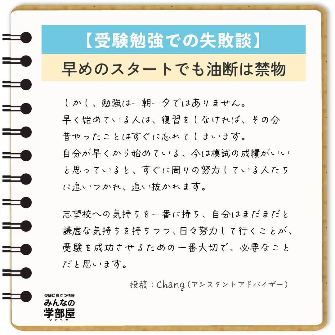 【公式】河合塾マナビスさんのインスタグラム写真 - (【公式】河合塾マナビスInstagram)「. 【受験勉強での失敗談】 ～早めのスタートでも油断は禁物～  私の失敗は、2年生の夏から塾に通っていることに安心してしまったことです。 私の周りの友人はまだ塾に通っておらず、「私は早くから通っている」という気持ちで3年生の夏前まで過ごしてしまいました。 塾に通っていたということもあり、2年生の模試や、3年生の第1回目の模試の成績が、周りの人よりも良かったことも影響したと思います。 マナビスで受講していれば今まで通り成績は伸びる、そう思い、復習をせずに受講をハイペースで進めて行く形で勉強をしていました。 そしてそのまま、第2回目の模試を受けました。  結果は予想できたかと思いますが、偏差値は下がってしまい、中でも英語の偏差値は40台前半でした。 私は、模試の当日から、全くできなかったことを実感し、塾で校舎長の方に今までのあれこれを話し、そのあと一人で泣きました。 これが、私が変わるきっかけになりました。  それから、時間はかかりますが、今まで復習しなかった分の受講の見直しや、弱点の徹底強化のため、単語、長文などありとあらゆる方向から勉強をし直しました。 また、模試の結果を見てこのままでは本当に志望校にはいけない、今まで通っていた時間が無駄になってしまうと奮起し、改めて志望校への気持ちと、受験までのプロセスを見直しました。 そして、開館から閉館まで毎日必死に勉強する日々を送り、第3回目の模試で、受験科目全て偏差値60以上、英語は62をマークしました。 それからもモチベーションを保ち続け、無事に志望校に合格することができました。 受験勉強を始めるタイミングは人それぞれですが、成長のスピードは、個人の頑張り次第です。 特に早く受験勉強を始めていた高3生、今すでに受験を意識して勉強をしている高1、2生のみなさんにも、きっと私のような気待ちを抱いている人がいると思います。 しかし、勉強は一朝一夕ではありません。早く始めている人は、復習をしなければ、その分昔やったことはすぐに忘れてしまいます。自分が早くから始めている、今は模試の成績がいいと思っていると、すぐに周りの努力している人たちに追いつかれ、追い抜かれます。  志望校への気持ちを一番に持ち、自分はまだまだと謙虚な気持ちを持ちつつ、日々努力して行くことが、受験を成功させるための一番大切で、必要なことだと思います。  https://bit.ly/2zEMzBy 投稿：Chang(アシスタントアドバイザー)  早めのスタートは、余裕をもって勉強に取り組めることが大きなメリット。だからこそ、その余裕が油断に変わってしまわないように気を付けましょう！ コツコツ謙虚に進んで、早期スタートのアドバンテージを何倍にもしてくださいね！  #河合塾 #マナビス #河合塾マナビス #マナグラム #みんなの学部屋 #勉強垢さんと一緒に頑張りたい #テスト勉強 #勉強記録 #努力は必ず報われる #がんばりますがんばろうね #勉強垢サント繋ガリタイ #勉強頑張る #勉強法 #高1勉強垢 #高2勉強垢 #高3勉強垢 #スタディープランナー #頑張れ受験生 #第一志望合格し隊 #受験生勉強垢 #目指せ努力型の天才 #努力は裏切らない #努力型の天才になる #勉強垢さんと頑張りたい #勉強勉強 #志望校合格 #スタート #失敗」10月6日 16時00分 - manavis_kj