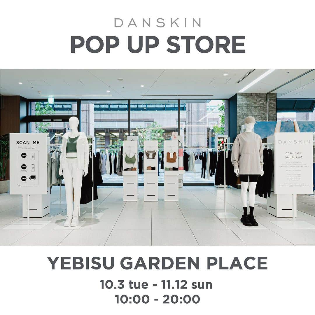 DANSKIN Japanのインスタグラム：「【POP UP STORE】  ダンスキン初となる"OMO 型店舗での POP UP STORE"を恵 比寿ガーデンプレイス センタープラザ 1 階・特設スペースにて、10 月 3 日(火)~11 月 12 日(日)まで開催します。  ダンスキン OMO 型店舗では、店頭に並ぶ商品のタグに記載された QR コードをモバイル 端末でスキャンすることで、ダンスキン公式オンラインストアへアクセスし、ご指定のお届 け先へ商品をお届けするショッピング体験を提供します。  今回のポップアップストアでは、ランニング、ヨガ、ピラティス、バレエなどのシーンをサ ポートするレギンスを中心に、軽量かつ保温性に優れ、ミドラーとしても使えるアウターを 多数展開します。  これから迎える冬に備えて、寒い日でもアクティブにモチベーションを上 げてくれる、機能性と快適さを兼ね備えた冬のアクティブスタイルを提案します。  【POP UP STORE 詳細】 会期:10 月 3 日(火)~11 月 12 日(日) 営業時間:10:00~20:00 会場:恵比寿ガーデンプレイス センタープラザ 1 階・特設スペース 住所:東京都渋谷区恵比寿 4 丁目 20-7  どんな瞬間でも、自分らしく過ごせるようウェルビーイングな空間をお届けしますので、お近くにお越しの際はぜひお立ち寄りくださいませ。  #danskin #danskinjapan #ダンスキン #こころとからだ #わたしを生きる」