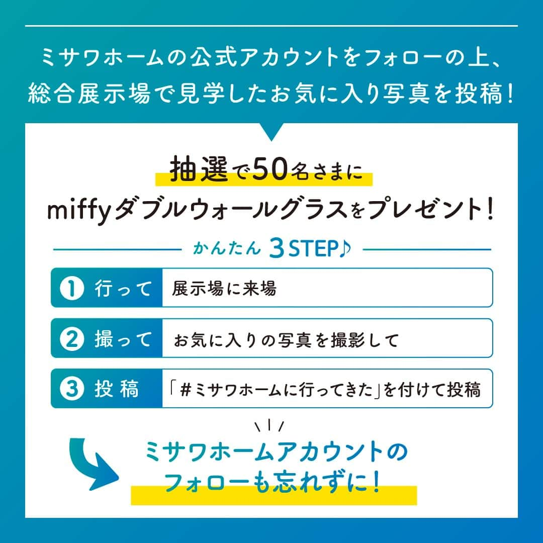 ミサワホーム株式会社さんのインスタグラム写真 - (ミサワホーム株式会社Instagram)「@misawahomes⠀ ＼ 展示場に来場して、お気に入りの写真を投稿すると当たる！プレゼントキャンペーン！ ／⁣ miffyダブルウォールグラス✨50名様に抽選でプレゼント🎁✨ ▶応募期間は11/5（日）まで！  --------------------------------------------------------- 行楽の秋、住まいの魅力を探しに行こう！ ミサワホームが提案する暮らしを豊かにする工夫を見に行きましょう！ ミサワホーム公式アカウントをフォローの上、総合展示場で見学したお気に入り写真を投稿！ 皆様のお気に入りの写真、お待ちしております！  住まいづくりを検討中のフォロワーのみなさまは、この機会に一度、展示場に足をお運びください。  ミサワホームオーナーさまがどのような住まいで暮らしているのか、 ★「#ミサワホームオーナー」「#ミサワファニータ」の投稿も合わせてチェック♪ 暮らしのヒントになる写真がたくさん投稿されております。  ---------------------------------------------------------  【応募方法】 ①ミサワホーム公式アカウント【 @misawahomes 】をフォローする ②ミサワホームの総合展示場に来場 ③展示場でお気に入りの写真を撮影し、 「#ミサワホームに行ってきた」のハッシュタグをつけて、写真・動画をフィードやリールで投稿したら応募完了✓ 期間中、何回ご投稿いただいてもOKです◎  【賞品】 miffyダブルウォールグラス 50名さま  【キャンペーン期間】 2023年10月6日（金）～11月5日（日）23:59まで   【当選発表】 厳正な抽選の上、当選された方には応募期間終了後、11月中旬以降に公式Instagramアカウント（@misawahomes）よりダイレクトメッセージ機能でお知らせします。 《⚠偽アカウントからのDMにご注意ください！》偽アカウントからのフォロー、DM送信が確認されています。 DMが届いたら、必ずDMの送信元アカウントが @misawahomes であることをご確認ください。  【注意事項】 ・DMを受け取れる設定になっていることをご確認ください。 ・Instagramアカウントを非公開設定している場合は応募対象外となりますので、ご注意ください。 ・当選された方には、当アカウントよりDMでお知らせするとともに、商品のお届け先情報をお伺いさせていただきます。 ・当選後、期日までにDMのご返信がない場合、またお届け先情報をいただけない場合は当選無効となります。 ・当選発表時にこのアカウント（ @misawahomes ）をフォローしていない場合、またinstagramを退会されている場合は当選の対象外となりますのでご注意ください。 ・賞品のお届けは日本国内のみの発送となりますのでご了承ください。 ・利用者間に生じたトラブルは当該利用者間において解決するものとし、弊社は責任を負わないものとします。 ・当キャンペーンは、Meta社Instagramとは一切関係ありません。 ・当選結果に関するお問い合わせはご対応いたしかねます。 ・当アカウント以外からの偽アカウントのDMでのやり取り等で、何らかの問題が発生しても、弊社では一切の責任を負いかねますことを予めご了承ください。  【禁止事項】 ・当キャンペーンの運営を妨げる行為 ・当社または他人に迷惑、不利益、損害を与える行為 ・当社または第三者のコンピューターの清浄な機能を阻害する行為 ・当社または他人を誹謗中傷し、その名誉もしくは信用を毀損する行為 ・他人の著作権その他の知的財産権を侵害する行為 ・他人の財産、プライバシーもしくは肖像権を侵害する行為 ・営利を目的とした情報提供、広告宣伝もしくは勧誘行為に本キャンペーンを使用する行為 ・政治活動、選挙活動、法令、社会常識に反する行為及び当社が不適切と判断する行為 ・その他前各号に類する行  <プライバシーポリシー> ご記入いただきました個人情報は、弊社プライバシーポリシーに基づき管理いたします。 お預かりした個人情報は、本キャンペーンの抽選および当選者用賞品発送、本件に関する諸連絡に利用させていただきます。 当社が責任をもって安全に蓄積・保管し、第三者に譲渡・提供することはございません。 https://www.misawa.co.jp/legal/index.html  ￣￣￣￣￣￣￣￣￣￣￣￣￣￣￣￣  #misawahome  #ミサワホーム  #ミサワホーム注文住宅  #新築戸建て #戸建て」10月6日 18時00分 - misawahomes