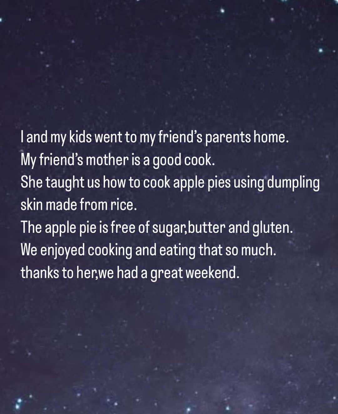 佐藤弥生さんのインスタグラム写真 - (佐藤弥生Instagram)「: 私と子どもたちは友達の両親の家に行きました。 友達のお母さんはとても料理上手♡ 彼女は私たちに米粉でできた餃子の皮を使ったアップルパイの作り方を教えてくれました。 それはバターも砂糖もグルテンも入っていません。 私たちは料理を楽しみ、美味しく食べました。 彼女のおかげで、素敵な週末を過ごすことができました。 ・ #English diary #無理せず気が向いた時に #合ってるかは分かりません」10月7日 20時52分 - sato__yayoi