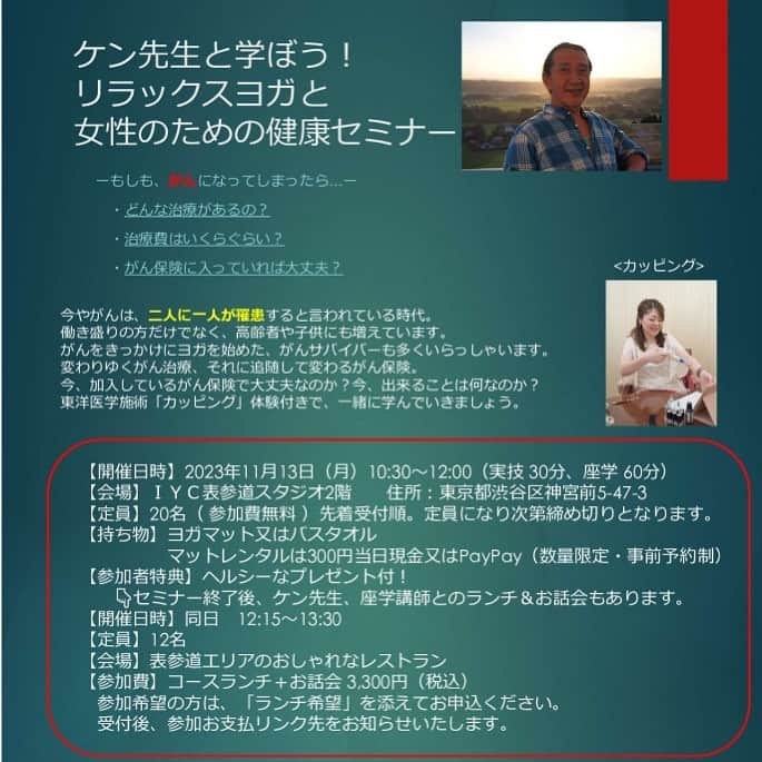 Ken Harakumaのインスタグラム：「参加費無料❗️❗️ 申込先着順定員で締め切り❣️ 【表参道 & ZOOM】 ケン先生と学ぼう! リラックスヨガと 女性のための健康セミナー 『ーもしも、がんになってしまったら…ー』 今やがんは、二人に一人が罹患すると言われている時代。 働き盛りの方だけでなく、高齢者や子供にも増えています。 がんをきっかけにヨガを始めた、がんサバイバーも多くいらっしゃいます。今、出来ることは何なのか? 東洋医学施術「カッピング」体験付きで、一緒に学んでいきましょう。 オンライン同時開催。 講師：ケンハラクマ・中医学マスター 石原叶枝先生 日程：2023/11/13（月） クラス内容 【第一部】参加費無料 10:30-11:00 ケンハラクマの体も休まり、心も落ち着くリラックスヨガ（ヨガが初めての方も参加可） 11:10-12:00 石原叶枝先生による、女性のためのライフ設計のお話と、東洋医学施術「カッピング」体験、質疑応答。  【第二部】3,300円定員12名 12:15-13:30 12名限定完全予約制：ケンハラクマ・石原叶枝と表参道エリアのおしゃれなレストランで一緒にお食事会。美味しいお料理（スープ・フランスパン・メイン・ドリンクセット） 参加方法：メールでお申込の際に『ランチ会希望』と明記の上送信してください。 参加可能の場合は参加費お支払いページをご連絡いたします。  参加ご希望の方は、ケンハラクマのInstagramのDMにご連絡いただくか、又はInstagramトッププロフィールlit.linkページケンハラクマのスケジュールカレンダーから詳細申込をご覧下さい。 第二部のランチ懇談会のみ参加希望の方はDMにご連絡下さい。定員12名で締め切り先着順。 @international_yoga_center  @iyc_jinbocho  #癌サバイバー  #健康管理  #ヨガ  #リラックス  #ヒーリングヨガ  #瞑想  #ケンハラクマ」